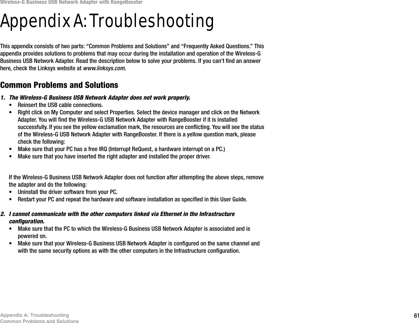 61Appendix A: TroubleshootingCommon Problems and SolutionsWireless-G Business USB Network Adapter with RangeBoosterAppendix A: TroubleshootingThis appendix consists of two parts: “Common Problems and Solutions” and “Frequently Asked Questions.” This appendix provides solutions to problems that may occur during the installation and operation of the Wireless-G Business USB Network Adapter. Read the description below to solve your problems. If you can&apos;t find an answer here, check the Linksys website at www.linksys.com.Common Problems and Solutions1. The Wireless-G Business USB Network Adapter does not work properly.• Reinsert the USB cable connections.• Right click on My Computer and select Properties. Select the device manager and click on the Network Adapter. You will find the Wireless-G USB Network Adapter with RangeBooster if it is installed successfully. If you see the yellow exclamation mark, the resources are conflicting. You will see the status of the Wireless-G USB Network Adapter with RangeBooster. If there is a yellow question mark, please check the following:• Make sure that your PC has a free IRQ (Interrupt ReQuest, a hardware interrupt on a PC.) • Make sure that you have inserted the right adapter and installed the proper driver.If the Wireless-G Business USB Network Adapter does not function after attempting the above steps, remove the adapter and do the following:• Uninstall the driver software from your PC.• Restart your PC and repeat the hardware and software installation as specified in this User Guide.2. I cannot communicate with the other computers linked via Ethernet in the Infrastructure configuration.• Make sure that the PC to which the Wireless-G Business USB Network Adapter is associated and is powered on.• Make sure that your Wireless-G Business USB Network Adapter is configured on the same channel and with the same security options as with the other computers in the Infrastructure configuration. 