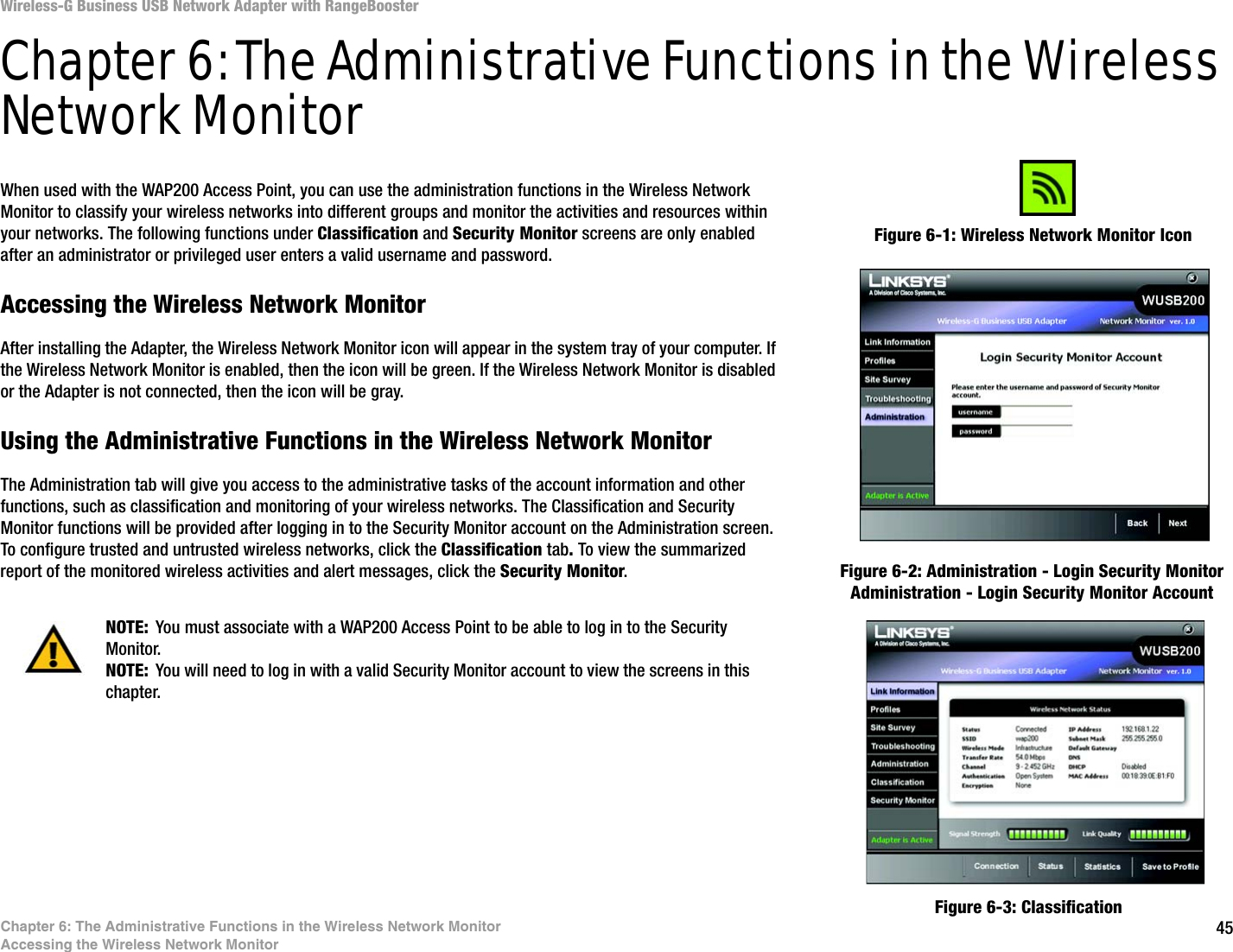 45Chapter 6: The Administrative Functions in the Wireless Network MonitorAccessing the Wireless Network MonitorWireless-G Business USB Network Adapter with RangeBoosterChapter 6: The Administrative Functions in the Wireless Network MonitorWhen used with the WAP200 Access Point, you can use the administration functions in the Wireless Network Monitor to classify your wireless networks into different groups and monitor the activities and resources within your networks. The following functions under Classification and Security Monitor screens are only enabled after an administrator or privileged user enters a valid username and password.Accessing the Wireless Network MonitorAfter installing the Adapter, the Wireless Network Monitor icon will appear in the system tray of your computer. If the Wireless Network Monitor is enabled, then the icon will be green. If the Wireless Network Monitor is disabled or the Adapter is not connected, then the icon will be gray.Using the Administrative Functions in the Wireless Network MonitorThe Administration tab will give you access to the administrative tasks of the account information and other functions, such as classification and monitoring of your wireless networks. The Classification and Security Monitor functions will be provided after logging in to the Security Monitor account on the Administration screen. To configure trusted and untrusted wireless networks, click the Classification tab. To view the summarized report of the monitored wireless activities and alert messages, click the Security Monitor. NOTE: You must associate with a WAP200 Access Point to be able to log in to the Security Monitor.NOTE: You will need to log in with a valid Security Monitor account to view the screens in this chapter. Figure 6-1: Wireless Network Monitor IconFigure 6-2: Administration - Login Security Monitor Administration - Login Security Monitor AccountFigure 6-3: Classification