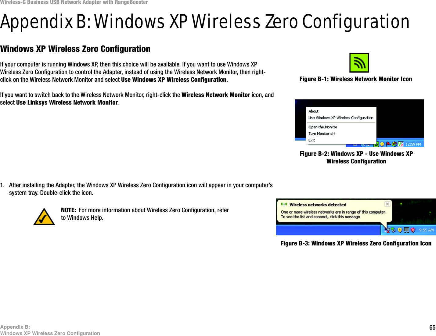 65Appendix B: Windows XP Wireless Zero ConfigurationWireless-G Business USB Network Adapter with RangeBoosterAppendix B: Windows XP Wireless Zero ConfigurationWindows XP Wireless Zero ConfigurationIf your computer is running Windows XP, then this choice will be available. If you want to use Windows XP Wireless Zero Configuration to control the Adapter, instead of using the Wireless Network Monitor, then right-click on the Wireless Network Monitor and select Use Windows XP Wireless Configuration. If you want to switch back to the Wireless Network Monitor, right-click the Wireless Network Monitor icon, and select Use Linksys Wireless Network Monitor.1. After installing the Adapter, the Windows XP Wireless Zero Configuration icon will appear in your computer’s system tray. Double-click the icon. Figure B-1: Wireless Network Monitor IconFigure B-2: Windows XP - Use Windows XP Wireless ConfigurationNOTE: For more information about Wireless Zero Configuration, refer to Windows Help.Figure B-3: Windows XP Wireless Zero Configuration Icon