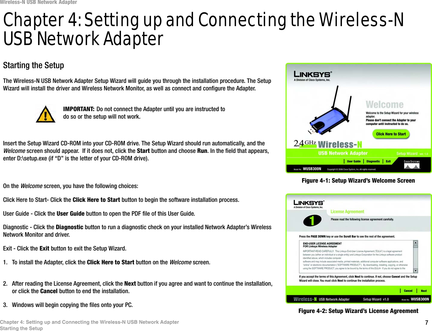7Chapter 4: Setting up and Connecting the Wireless-N USB Network AdapterStarting the SetupWireless-N USB Network AdapterChapter 4: Setting up and Connecting the Wireless-N USB Network AdapterStarting the SetupThe Wireless-N USB Network Adapter Setup Wizard will guide you through the installation procedure. The Setup Wizard will install the driver and Wireless Network Monitor, as well as connect and configure the Adapter.Insert the Setup Wizard CD-ROM into your CD-ROM drive. The Setup Wizard should run automatically, and the Welcome screen should appear.  If it does not, click the Start button and choose Run. In the field that appears, enter D:\setup.exe (if “D” is the letter of your CD-ROM drive). On the Welcome screen, you have the following choices:Click Here to Start- Click the Click Here to Start button to begin the software installation process. User Guide - Click the User Guide button to open the PDF file of this User Guide. Diagnostic - Click the Diagnostic button to run a diagnostic check on your installed Network Adapter’s Wireless Network Monitor and driver.Exit - Click the Exit button to exit the Setup Wizard.1. To install the Adapter, click the Click Here to Start button on the Welcome screen.2. After reading the License Agreement, click the Next button if you agree and want to continue the installation, or click the Cancel button to end the installation.3. Windows will begin copying the files onto your PC. Figure 4-1: Setup Wizard’s Welcome ScreenFigure 4-2: Setup Wizard’s License AgreementIMPORTANT: Do not connect the Adapter until you are instructed to do so or the setup will not work.