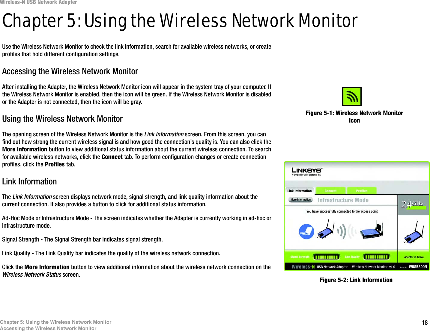 18Chapter 5: Using the Wireless Network MonitorAccessing the Wireless Network MonitorWireless-N USB Network AdapterChapter 5: Using the Wireless Network MonitorUse the Wireless Network Monitor to check the link information, search for available wireless networks, or create profiles that hold different configuration settings.Accessing the Wireless Network MonitorAfter installing the Adapter, the Wireless Network Monitor icon will appear in the system tray of your computer. If the Wireless Network Monitor is enabled, then the icon will be green. If the Wireless Network Monitor is disabled or the Adapter is not connected, then the icon will be gray.Using the Wireless Network MonitorThe opening screen of the Wireless Network Monitor is the Link Information screen. From this screen, you can find out how strong the current wireless signal is and how good the connection’s quality is. You can also click the More Information button to view additional status information about the current wireless connection. To search for available wireless networks, click the Connect tab. To perform configuration changes or create connection profiles, click the Profiles tab.Link InformationThe Link Information screen displays network mode, signal strength, and link quality information about the current connection. It also provides a button to click for additional status information.Ad-Hoc Mode or Infrastructure Mode - The screen indicates whether the Adapter is currently working in ad-hoc or infrastructure mode.Signal Strength - The Signal Strength bar indicates signal strength. Link Quality - The Link Quality bar indicates the quality of the wireless network connection.Click the More Information button to view additional information about the wireless network connection on the Wireless Network Status screen.Figure 5-1: Wireless Network Monitor IconFigure 5-2: Link Information