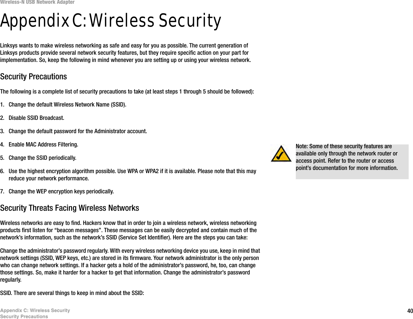 40Appendix C: Wireless SecuritySecurity PrecautionsWireless-N USB Network AdapterAppendix C: Wireless SecurityLinksys wants to make wireless networking as safe and easy for you as possible. The current generation of Linksys products provide several network security features, but they require specific action on your part for implementation. So, keep the following in mind whenever you are setting up or using your wireless network.Security PrecautionsThe following is a complete list of security precautions to take (at least steps 1 through 5 should be followed):1. Change the default Wireless Network Name (SSID). 2. Disable SSID Broadcast. 3. Change the default password for the Administrator account. 4. Enable MAC Address Filtering. 5. Change the SSID periodically. 6. Use the highest encryption algorithm possible. Use WPA or WPA2 if it is available. Please note that this may reduce your network performance. 7. Change the WEP encryption keys periodically. Security Threats Facing Wireless Networks Wireless networks are easy to find. Hackers know that in order to join a wireless network, wireless networking products first listen for “beacon messages”. These messages can be easily decrypted and contain much of the network’s information, such as the network’s SSID (Service Set Identifier). Here are the steps you can take:Change the administrator’s password regularly. With every wireless networking device you use, keep in mind that network settings (SSID, WEP keys, etc.) are stored in its firmware. Your network administrator is the only person who can change network settings. If a hacker gets a hold of the administrator’s password, he, too, can change those settings. So, make it harder for a hacker to get that information. Change the administrator’s password regularly.SSID. There are several things to keep in mind about the SSID: Note: Some of these security features are available only through the network router or access point. Refer to the router or access point’s documentation for more information.