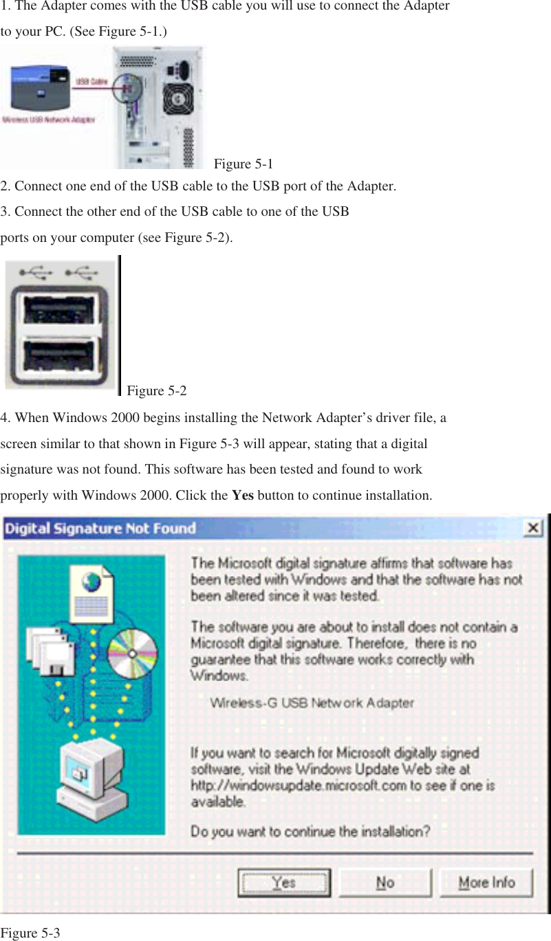 1. The Adapter comes with the USB cable you will use to connect the Adapter to your PC. (See Figure 5-1.)  Figure 5-1 2. Connect one end of the USB cable to the USB port of the Adapter. 3. Connect the other end of the USB cable to one of the USB ports on your computer (see Figure 5-2).  Figure 5-2 4. When Windows 2000 begins installing the Network Adapter’s driver file, a screen similar to that shown in Figure 5-3 will appear, stating that a digital signature was not found. This software has been tested and found to work properly with Windows 2000. Click the Yes button to continue installation.  Figure 5-3 