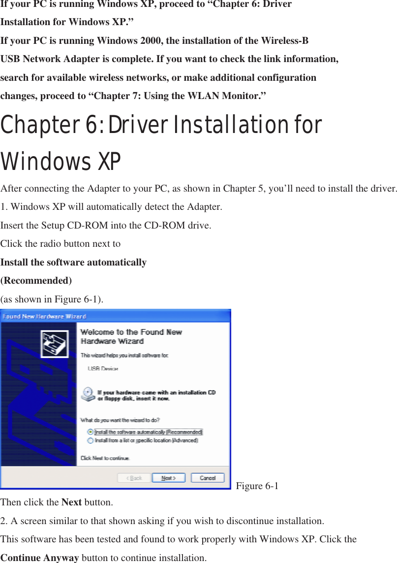 If your PC is running Windows XP, proceed to “Chapter 6: Driver Installation for Windows XP.” If your PC is running Windows 2000, the installation of the Wireless-B USB Network Adapter is complete. If you want to check the link information, search for available wireless networks, or make additional configuration changes, proceed to “Chapter 7: Using the WLAN Monitor.” Chapter 6: Driver Installation for Windows XP After connecting the Adapter to your PC, as shown in Chapter 5, you’ll need to install the driver. 1. Windows XP will automatically detect the Adapter. Insert the Setup CD-ROM into the CD-ROM drive.   Click the radio button next to Install the software automatically (Recommended) (as shown in Figure 6-1).                   Figure 6-1 Then click the Next button. 2. A screen similar to that shown asking if you wish to discontinue installation. This software has been tested and found to work properly with Windows XP. Click the Continue Anyway button to continue installation. 