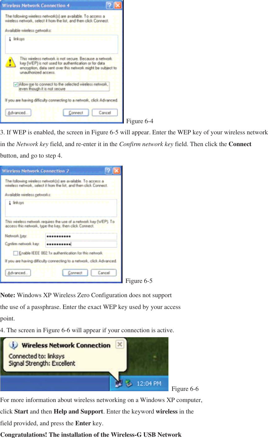  Figure 6-4 3. If WEP is enabled, the screen in Figure 6-5 will appear. Enter the WEP key of your wireless network in the Network key field, and re-enter it in the Confirm network key field. Then click the Connect button, and go to step 4.  Figure 6-5 Note: Windows XP Wireless Zero Configuration does not support the use of a passphrase. Enter the exact WEP key used by your access point. 4. The screen in Figure 6-6 will appear if your connection is active.  Figure 6-6 For more information about wireless networking on a Windows XP computer, click Start and then Help and Support. Enter the keyword wireless in the field provided, and press the Enter key. Congratulations! The installation of the Wireless-G USB Network 