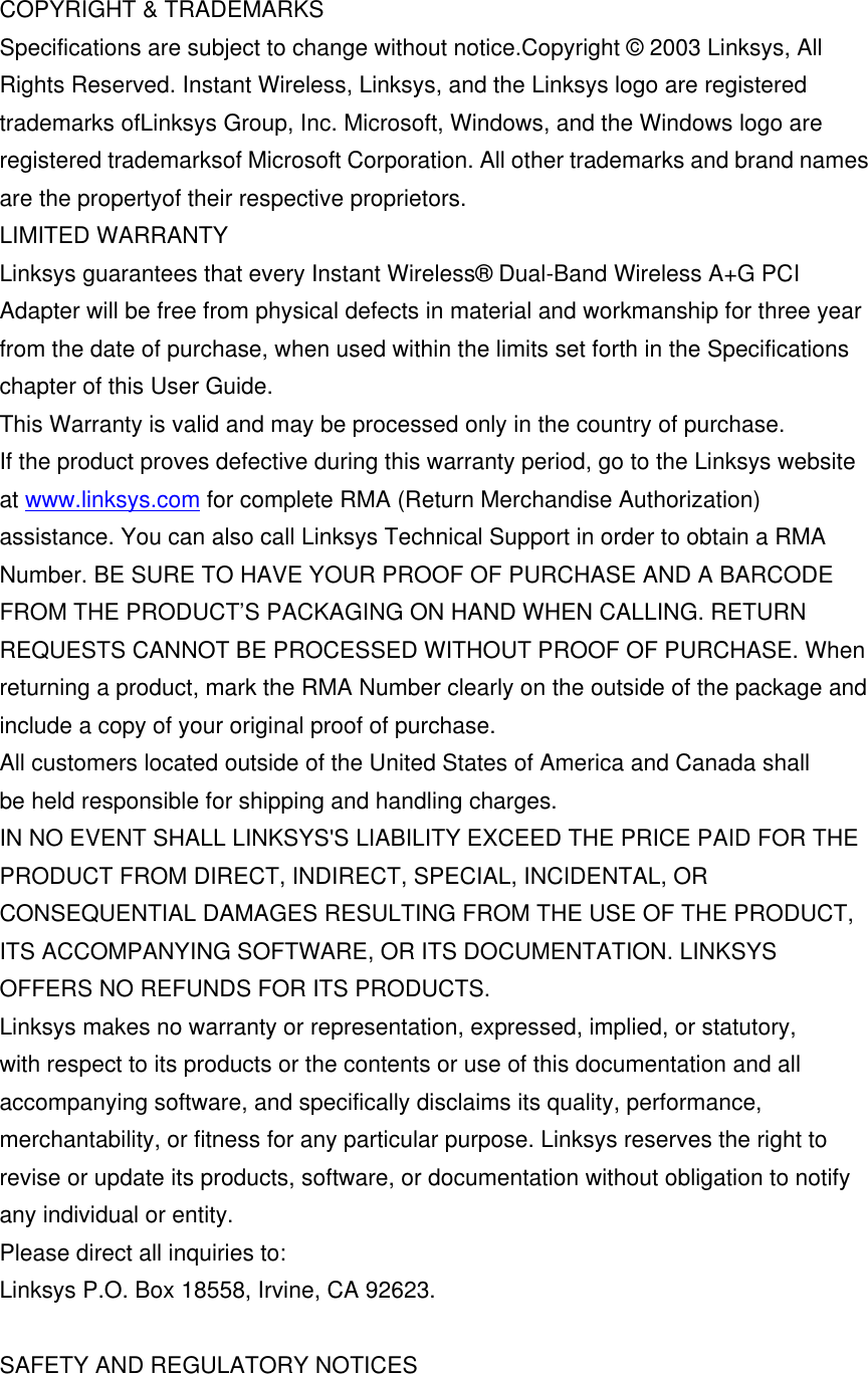 COPYRIGHT &amp; TRADEMARKS Specifications are subject to change without notice.Copyright © 2003 Linksys, All Rights Reserved. Instant Wireless, Linksys, and the Linksys logo are registered trademarks ofLinksys Group, Inc. Microsoft, Windows, and the Windows logo are registered trademarksof Microsoft Corporation. All other trademarks and brand names are the propertyof their respective proprietors. LIMITED WARRANTY Linksys guarantees that every Instant Wireless® Dual-Band Wireless A+G PCI Adapter will be free from physical defects in material and workmanship for three year from the date of purchase, when used within the limits set forth in the Specifications chapter of this User Guide. This Warranty is valid and may be processed only in the country of purchase. If the product proves defective during this warranty period, go to the Linksys website at www.linksys.com for complete RMA (Return Merchandise Authorization) assistance. You can also call Linksys Technical Support in order to obtain a RMA Number. BE SURE TO HAVE YOUR PROOF OF PURCHASE AND A BARCODE FROM THE PRODUCT’S PACKAGING ON HAND WHEN CALLING. RETURN REQUESTS CANNOT BE PROCESSED WITHOUT PROOF OF PURCHASE. When returning a product, mark the RMA Number clearly on the outside of the package and include a copy of your original proof of purchase. All customers located outside of the United States of America and Canada shall be held responsible for shipping and handling charges. IN NO EVENT SHALL LINKSYS&apos;S LIABILITY EXCEED THE PRICE PAID FOR THE PRODUCT FROM DIRECT, INDIRECT, SPECIAL, INCIDENTAL, OR CONSEQUENTIAL DAMAGES RESULTING FROM THE USE OF THE PRODUCT, ITS ACCOMPANYING SOFTWARE, OR ITS DOCUMENTATION. LINKSYS OFFERS NO REFUNDS FOR ITS PRODUCTS. Linksys makes no warranty or representation, expressed, implied, or statutory, with respect to its products or the contents or use of this documentation and all accompanying software, and specifically disclaims its quality, performance, merchantability, or fitness for any particular purpose. Linksys reserves the right to revise or update its products, software, or documentation without obligation to notify any individual or entity. Please direct all inquiries to: Linksys P.O. Box 18558, Irvine, CA 92623.  SAFETY AND REGULATORY NOTICES  