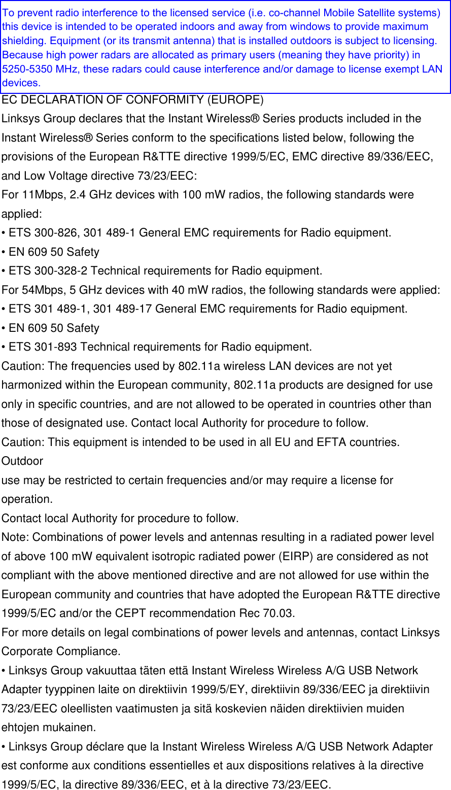  EC DECLARATION OF CONFORMITY (EUROPE) Linksys Group declares that the Instant Wireless® Series products included in the Instant Wireless® Series conform to the specifications listed below, following the provisions of the European R&amp;TTE directive 1999/5/EC, EMC directive 89/336/EEC, and Low Voltage directive 73/23/EEC: For 11Mbps, 2.4 GHz devices with 100 mW radios, the following standards were applied: • ETS 300-826, 301 489-1 General EMC requirements for Radio equipment. • EN 609 50 Safety • ETS 300-328-2 Technical requirements for Radio equipment. For 54Mbps, 5 GHz devices with 40 mW radios, the following standards were applied: • ETS 301 489-1, 301 489-17 General EMC requirements for Radio equipment. • EN 609 50 Safety • ETS 301-893 Technical requirements for Radio equipment. Caution: The frequencies used by 802.11a wireless LAN devices are not yet harmonized within the European community, 802.11a products are designed for use only in specific countries, and are not allowed to be operated in countries other than those of designated use. Contact local Authority for procedure to follow. Caution: This equipment is intended to be used in all EU and EFTA countries. Outdoor use may be restricted to certain frequencies and/or may require a license for operation. Contact local Authority for procedure to follow. Note: Combinations of power levels and antennas resulting in a radiated power level of above 100 mW equivalent isotropic radiated power (EIRP) are considered as not compliant with the above mentioned directive and are not allowed for use within the European community and countries that have adopted the European R&amp;TTE directive 1999/5/EC and/or the CEPT recommendation Rec 70.03. For more details on legal combinations of power levels and antennas, contact Linksys Corporate Compliance. • Linksys Group vakuuttaa täten että Instant Wireless Wireless A/G USB Network Adapter tyyppinen laite on direktiivin 1999/5/EY, direktiivin 89/336/EEC ja direktiivin 73/23/EEC oleellisten vaatimusten ja sitä koskevien näiden direktiivien muiden ehtojen mukainen. • Linksys Group déclare que la Instant Wireless Wireless A/G USB Network Adapter est conforme aux conditions essentielles et aux dispositions relatives à la directive 1999/5/EC, la directive 89/336/EEC, et à la directive 73/23/EEC. To prevent radio interference to the licensed service (i.e. co-channel Mobile Satellite systems) this device is intended to be operated indoors and away from windows to provide maximum shielding. Equipment (or its transmit antenna) that is installed outdoors is subject to licensing.Because high power radars are allocated as primary users (meaning they have priority) in 5250-5350 MHz, these radars could cause interference and/or damage to license exempt LAN devices.