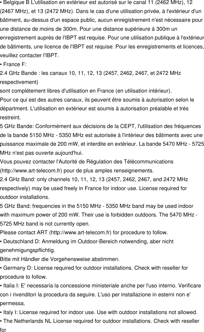 • Belgique B L&apos;utilisation en extérieur est autorisé sur le canal 11 (2462 MHz), 12 (2467 MHz), et 13 (2472 MHz). Dans le cas d&apos;une utilisation privée, à l&apos;extérieur d&apos;un bâtiment, au-dessus d&apos;un espace public, aucun enregistrement n&apos;est nécessaire pour une distance de moins de 300m. Pour une distance supérieure à 300m un enregistrement auprès de l&apos;IBPT est requise. Pour une utilisation publique à l&apos;extérieur de bâtiments, une licence de l&apos;IBPT est requise. Pour les enregistrements et licences, veuillez contacter l&apos;IBPT. • France F: 2.4 GHz Bande : les canaux 10, 11, 12, 13 (2457, 2462, 2467, et 2472 MHz respectivement) sont complétement libres d&apos;utilisation en France (en utilisation intérieur). Pour ce qui est des autres canaux, ils peuvent être soumis à autorisation selon le départment. L&apos;utilisation en extérieur est soumis à autorisation préalable et très restreint. 5 GHz Bande: Conformément aux décisions de la CEPT, l&apos;utilisation des fréquences de la bande 5150 MHz - 5350 MHz est autorisée à l&apos;intérieur des bâtiments avec une puissance maximale de 200 mW, et interdite en extérieur. La bande 5470 MHz - 5725 MHz n&apos;est pas ouverte aujourd&apos;hui. Vous pouvez contacter l&apos;Autorité de Régulation des Télécommunications (http://www.art-telecom.fr) pour de plus amples renseignements. 2.4 GHz Band: only channels 10, 11, 12, 13 (2457, 2462, 2467, and 2472 MHz respectively) may be used freely in France for indoor use. License required for outdoor installations. 5 GHz Band: frequencies in the 5150 MHz - 5350 MHz band may be used indoor with maximum power of 200 mW. Their use is forbidden outdoors. The 5470 MHz - 5725 MHz band is not currently open. Please contact ART (http://www.art-telecom.fr) for procedure to follow. • Deutschland D: Anmeldung im Outdoor-Bereich notwending, aber nicht genehmigungspflichtig. Bitte mit Händler die Vorgehensweise abstimmen. • Germany D: License required for outdoor installations. Check with reseller for procedure to follow. • Italia I: E&apos; necessaria la concessione ministeriale anche per l&apos;uso interno. Verificare con i rivenditori la procedura da seguire. L&apos;uso per installazione in esterni non e&apos; permessa. • Italy I: License required for indoor use. Use with outdoor installations not allowed. • The Netherlands NL License required for outdoor installations. Check with reseller for 