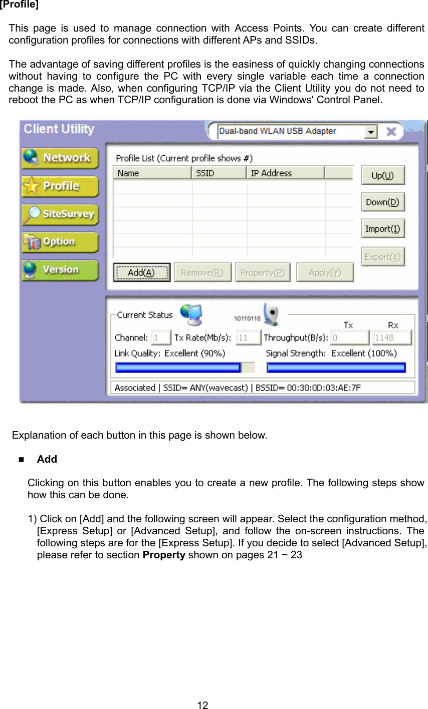  12  [Profile]  This page is used to manage connection with Access Points. You can create different configuration profiles for connections with different APs and SSIDs.  The advantage of saving different profiles is the easiness of quickly changing connections without having to configure the PC with every single variable each time a connection change is made. Also, when configuring TCP/IP via the Client Utility you do not need to reboot the PC as when TCP/IP configuration is done via Windows&apos; Control Panel.       Explanation of each button in this page is shown below.   Add  Clicking on this button enables you to create a new profile. The following steps show how this can be done.  1) Click on [Add] and the following screen will appear. Select the configuration method, [Express Setup] or [Advanced Setup], and follow the on-screen instructions. The following steps are for the [Express Setup]. If you decide to select [Advanced Setup], please refer to section Property shown on pages 21 ~ 23  