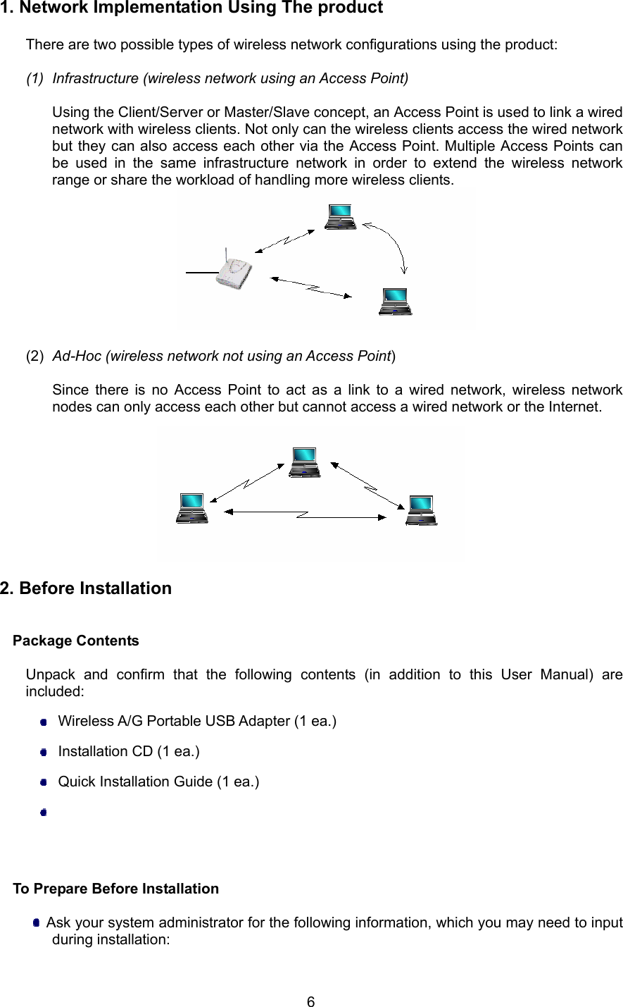  6 1. Network Implementation Using The product  There are two possible types of wireless network configurations using the product:  (1)  Infrastructure (wireless network using an Access Point)  Using the Client/Server or Master/Slave concept, an Access Point is used to link a wired network with wireless clients. Not only can the wireless clients access the wired network but they can also access each other via the Access Point. Multiple Access Points can be used in the same infrastructure network in order to extend the wireless network range or share the workload of handling more wireless clients.   (2)  Ad-Hoc (wireless network not using an Access Point)  Since there is no Access Point to act as a link to a wired network, wireless network nodes can only access each other but cannot access a wired network or the Internet.    2. Before Installation   Package Contents  Unpack and confirm that the following contents (in addition to this User Manual) are included:   Wireless A/G Portable USB Adapter (1 ea.)   Installation CD (1 ea.)   Quick Installation Guide (1 ea.)                            To Prepare Before Installation    Ask your system administrator for the following information, which you may need to input during installation: 