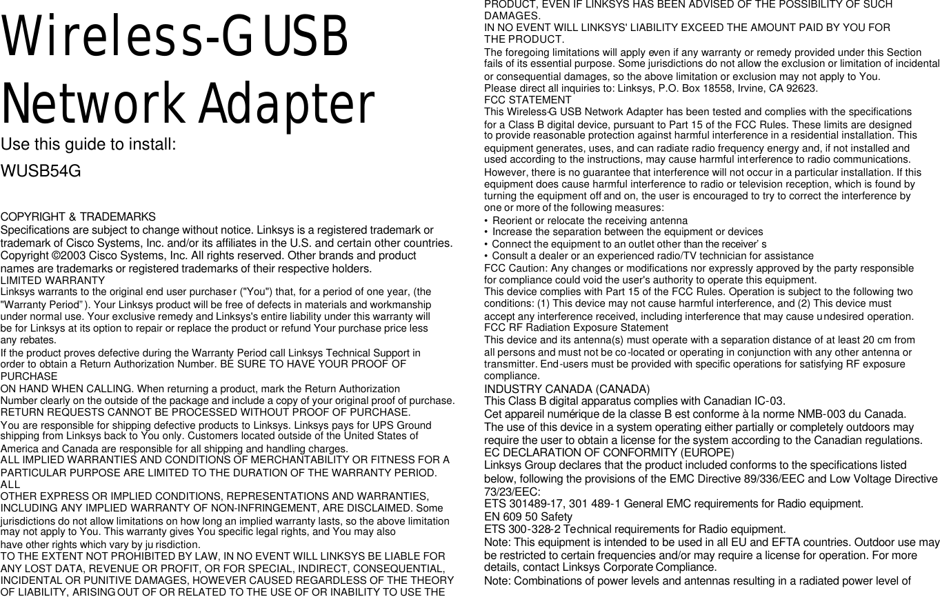 Wireless-G USB Network Adapter Use this guide to install: WUSB54G User Guide  COPYRIGHT &amp; TRADEMARKS Specifications are subject to change without notice. Linksys is a registered trademark or trademark of Cisco Systems, Inc. and/or its affiliates in the U.S. and certain other countries. Copyright © 2003 Cisco Systems, Inc. All rights reserved. Other brands and product names are trademarks or registered trademarks of their respective holders. LIMITED WARRANTY Linksys warrants to the original end user purchaser (&quot;You&quot;) that, for a period of one year, (the &quot;Warranty Period”). Your Linksys product will be free of defects in materials and workmanship under normal use. Your exclusive remedy and Linksys&apos;s entire liability under this warranty will be for Linksys at its option to repair or replace the product or refund Your purchase price less any rebates. If the product proves defective during the Warranty Period call Linksys Technical Support in  order to obtain a Return Authorization Number. BE SURE TO HAVE YOUR PROOF OF PURCHASE ON HAND WHEN CALLING. When returning a product, mark the Return Authorization Number clearly on the outside of the package and include a copy of your original proof of purchase. RETURN REQUESTS CANNOT BE PROCESSED WITHOUT PROOF OF PURCHASE. You are responsible for shipping defective products to Linksys. Linksys pays for UPS Ground shipping from Linksys back to You only. Customers located outside of the United States of America and Canada are responsible for all shipping and handling charges. ALL IMPLIED WARRANTIES AND CONDITIONS OF MERCHANTABILITY OR FITNESS FOR A PARTICULAR PURPOSE ARE LIMITED TO THE DURATION OF THE WARRANTY PERIOD. ALL OTHER EXPRESS OR IMPLIED CONDITIONS, REPRESENTATIONS AND WARRANTIES, INCLUDING ANY IMPLIED WARRANTY OF NON-INFRINGEMENT, ARE DISCLAIMED. Some jurisdictions do not allow limitations on how long an implied warranty lasts, so the above limitation may not apply to You. This warranty gives You specific legal rights, and You may also have other rights which vary by ju risdiction. TO THE EXTENT NOT PROHIBITED BY LAW, IN NO EVENT WILL LINKSYS BE LIABLE FOR ANY LOST DATA, REVENUE OR PROFIT, OR FOR SPECIAL, INDIRECT, CONSEQUENTIAL, INCIDENTAL OR PUNITIVE DAMAGES, HOWEVER CAUSED REGARDLESS OF THE THEORY OF LIABILITY, ARISING OUT OF OR RELATED TO THE USE OF OR INABILITY TO USE THE PRODUCT, EVEN IF LINKSYS HAS BEEN ADVISED OF THE POSSIBILITY OF SUCH DAMAGES. IN NO EVENT WILL LINKSYS&apos; LIABILITY EXCEED THE AMOUNT PAID BY YOU FOR THE PRODUCT. The foregoing limitations will apply even if any warranty or remedy provided under this Section fails of its essential purpose. Some jurisdictions do not allow the exclusion or limitation of incidental or consequential damages, so the above limitation or exclusion may not apply to You. Please direct all inquiries to: Linksys, P.O. Box 18558, Irvine, CA 92623. FCC STATEMENT  This Wireless-G USB Network Adapter has been tested and complies with the specifications for a Class B digital device, pursuant to Part 15 of the FCC Rules. These limits are designed to provide reasonable protection against harmful interference in a residential installation. This equipment generates, uses, and can radiate radio frequency energy and, if not installed and used according to the instructions, may cause harmful interference to radio communications. However, there is no guarantee that interference will not occur in a particular installation. If this equipment does cause harmful interference to radio or television reception, which is found by turning the equipment off and on, the user is encouraged to try to correct the interference by one or more of the following measures: • Reorient or relocate the receiving antenna • Increase the separation between the equipment or devices • Connect the equipment to an outlet other than the receiver’s  • Consult a dealer or an experienced radio/TV technician for assistance FCC Caution: Any changes or modifications nor expressly approved by the party responsible for compliance could void the user&apos;s authority to operate this equipment. This device complies with Part 15 of the FCC Rules. Operation is subject to the following two conditions: (1) This device may not cause harmful interference, and (2) This device must accept any interference received, including interference that may cause undesired operation. FCC RF Radiation Exposure Statement This device and its antenna(s) must operate with a separation distance of at least 20 cm from all persons and must not be co-located or operating in conjunction with any other antenna or transmitter. End-users must be provided with specific operations for satisfying RF exposure compliance. INDUSTRY CANADA (CANADA) This Class B digital apparatus complies with Canadian IC-03. Cet appareil numérique de la classe B est conforme à la norme NMB-003 du Canada. The use of this device in a system operating either partially or completely outdoors may require the user to obtain a license for the system according to the Canadian regulations. EC DECLARATION OF CONFORMITY (EUROPE)  Linksys Group declares that the product included conforms to the specifications listed below, following the provisions of the EMC Directive 89/336/EEC and Low Voltage Directive 73/23/EEC: ETS 301489-17, 301 489-1 General EMC requirements for Radio equipment. EN 609 50 Safety ETS 300-328-2 Technical requirements for Radio equipment. Note: This equipment is intended to be used in all EU and EFTA countries. Outdoor use may be restricted to certain frequencies and/or may require a license for operation. For more details, contact Linksys Corporate Compliance. Note: Combinations of power levels and antennas resulting in a radiated power level of  