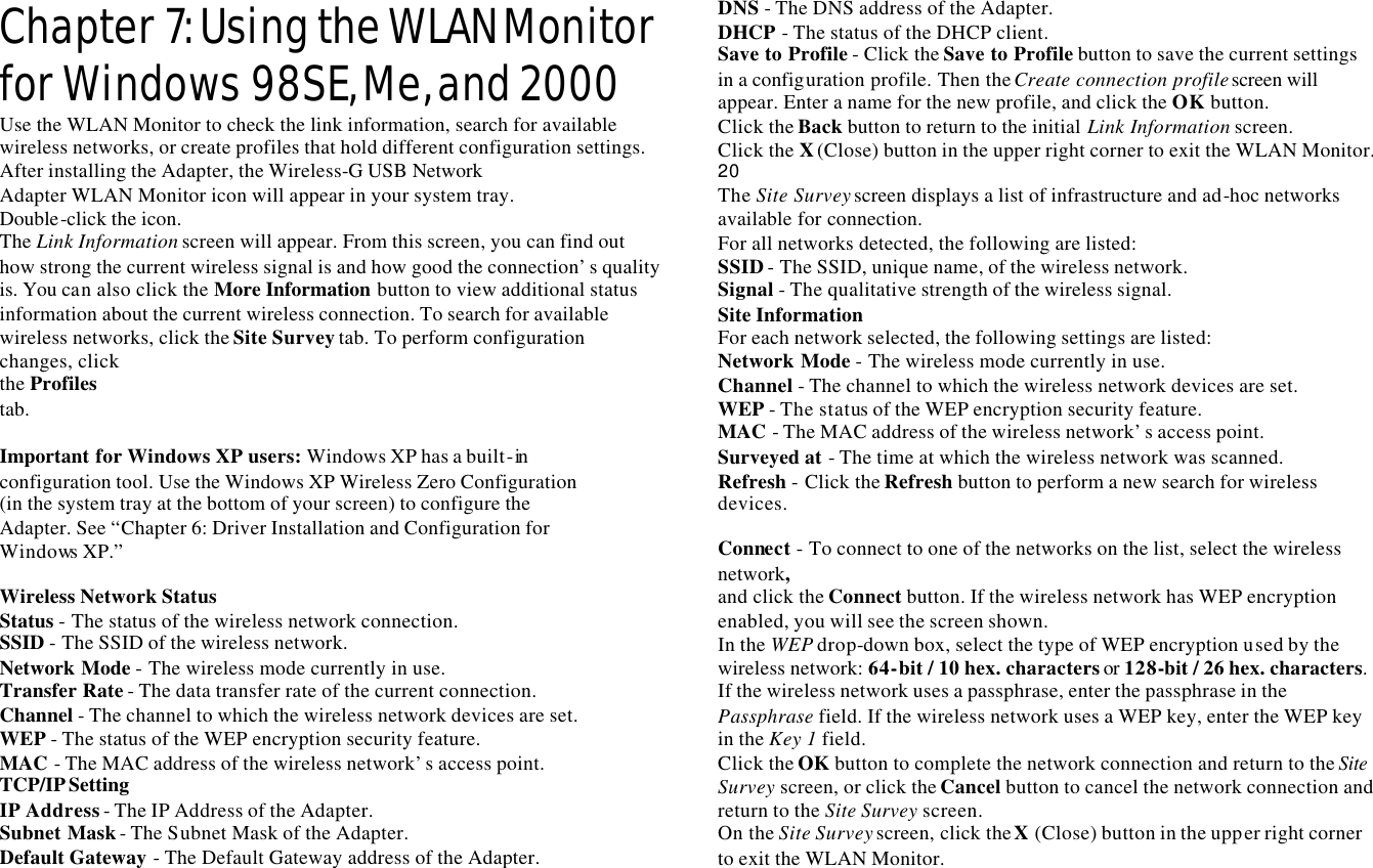 Chapter 7: Using the WLAN Monitor for Windows 98SE, Me, and 2000 Use the WLAN Monitor to check the link information, search for available wireless networks, or create profiles that hold different configuration settings. After installing the Adapter, the Wireless-G  USB Network Adapter WLAN Monitor icon will appear in your system tray. Double-click the icon. The Link Information screen will appear. From this screen, you can find out how strong the current wireless signal is and how good the connection’s quality is. You can also click the More Information button to view additional status information about the current wireless connection. To search for available wireless networks, click the Site Survey tab. To perform configuration changes, click the Profiles tab.  Important for Windows XP users: Windows XP has a built-in  configuration tool. Use the Windows XP Wireless Zero Configuration (in the system tray at the bottom of your screen) to configure the Adapter. See “Chapter 6: Driver Installation and Configuration for Windows XP.”  Wireless Network Status Status - The status of the wireless network connection. SSID - The SSID of the wireless network. Network Mode - The wireless mode currently in use. Transfer Rate - The data transfer rate of the current connection. Channel - The channel to which the wireless network devices are set. WEP - The status of the WEP encryption security feature. MAC - The MAC address of the wireless network’s access point. TCP/IP Setting  IP Address - The IP Address of the Adapter. Subnet Mask - The Subnet Mask of the Adapter. Default Gateway - The Default Gateway address of the Adapter. DNS - The DNS address of the Adapter. DHCP  - The status of the DHCP client. Save to Profile - Click the Save to Profile button to save the current settings in a configuration profile. Then the Create connection profile screen will appear. Enter a name for the new profile, and click the OK button. Click the Back button to return to the initial Link Information screen. Click the X (Close) button in the upper right corner to exit the WLAN Monitor. 20 The Site Survey screen displays a list of infrastructure and ad-hoc networks available for connection. For all networks detected, the following are listed: SSID - The SSID, unique name, of the wireless network. Signal - The qualitative strength of the wireless signal. Site Information For each network selected, the following settings are listed: Network Mode - The wireless mode currently in use. Channel - The channel to which the wireless network devices are set. WEP - The status of the WEP encryption security feature. MAC  - The MAC address of the wireless network’s access point. Surveyed at - The time at which the wireless network was scanned. Refresh - Click the Refresh button to perform a new search for wireless devices.  Connect - To connect to one of the networks on the list, select the wireless network, and click the Connect button. If the wireless network has WEP encryption enabled, you will see the screen shown. In the WEP drop-down box, select the type of WEP encryption used by the wireless network: 64-bit / 10 hex. characters or 128-bit / 26 hex. characters. If the wireless network uses a passphrase, enter the passphrase in the Passphrase field. If the wireless network uses a WEP key, enter the WEP key in the Key 1 field. Click the OK button to complete the network connection and return to the Site Survey screen, or click the Cancel button to cancel the network connection and return to the Site Survey screen. On the Site Survey screen, click the X (Close) button in the upper right corner to exit the WLAN Monitor. 