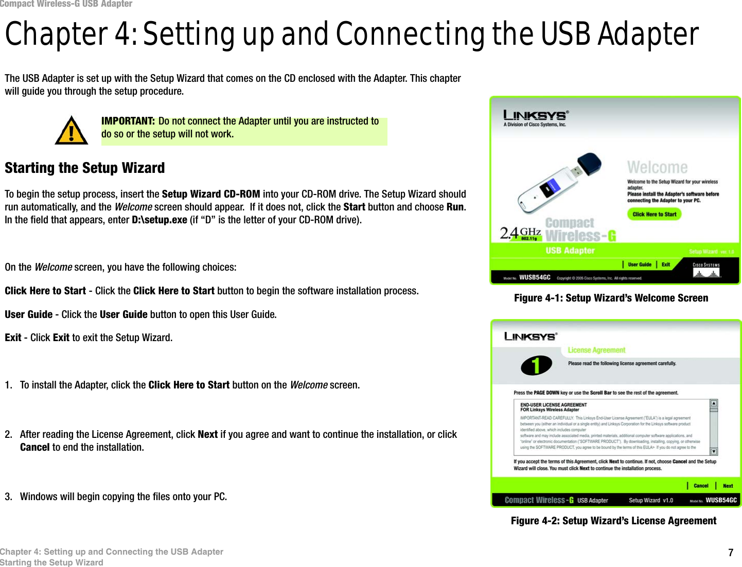 7Chapter 4: Setting up and Connecting the USB AdapterStarting the Setup WizardCompact Wireless-G USB AdapterChapter 4: Setting up and Connecting the USB AdapterThe USB Adapter is set up with the Setup Wizard that comes on the CD enclosed with the Adapter. This chapter will guide you through the setup procedure. Starting the Setup WizardTo begin the setup process, insert the Setup Wizard CD-ROM into your CD-ROM drive. The Setup Wizard should run automatically, and the Welcome screen should appear.  If it does not, click the Start button and choose Run. In the field that appears, enter D:\setup.exe (if “D” is the letter of your CD-ROM drive). On the Welcome screen, you have the following choices:Click Here to Start - Click the Click Here to Start button to begin the software installation process. User Guide - Click the User Guide button to open this User Guide. Exit - Click Exit to exit the Setup Wizard.1. To install the Adapter, click the Click Here to Start button on the Welcome screen.2. After reading the License Agreement, click Next if you agree and want to continue the installation, or click Cancel to end the installation.3. Windows will begin copying the files onto your PC.Figure 4-1: Setup Wizard’s Welcome ScreenFigure 4-2: Setup Wizard’s License AgreementIMPORTANT: Do not connect the Adapter until you are instructed to do so or the setup will not work.