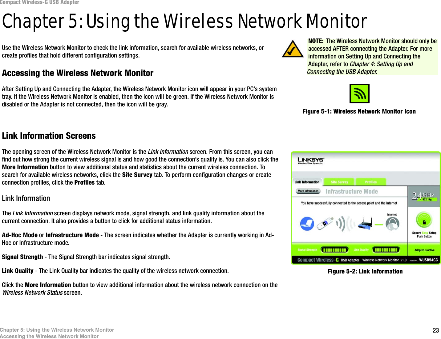 23Chapter 5: Using the Wireless Network MonitorAccessing the Wireless Network MonitorCompact Wireless-G USB AdapterChapter 5: Using the Wireless Network MonitorUse the Wireless Network Monitor to check the link information, search for available wireless networks, or create profiles that hold different configuration settings.Accessing the Wireless Network MonitorAfter Setting Up and Connecting the Adapter, the Wireless Network Monitor icon will appear in your PC’s system tray. If the Wireless Network Monitor is enabled, then the icon will be green. If the Wireless Network Monitor is disabled or the Adapter is not connected, then the icon will be gray.Link Information ScreensThe opening screen of the Wireless Network Monitor is the Link Information screen. From this screen, you can find out how strong the current wireless signal is and how good the connection’s quality is. You can also click the More Information button to view additional status and statistics about the current wireless connection. To search for available wireless networks, click the Site Survey tab. To perform configuration changes or create connection profiles, click the Profiles tab.Link InformationThe Link Information screen displays network mode, signal strength, and link quality information about the current connection. It also provides a button to click for additional status information.Ad-Hoc Mode or Infrastructure Mode - The screen indicates whether the Adapter is currently working in Ad-Hoc or Infrastructure mode.Signal Strength - The Signal Strength bar indicates signal strength. Link Quality - The Link Quality bar indicates the quality of the wireless network connection.Click the More Information button to view additional information about the wireless network connection on the Wireless Network Status screen.Figure 5-1: Wireless Network Monitor IconFigure 5-2: Link InformationNOTE: The Wireless Network Monitor should only be accessed AFTER connecting the Adapter. For more information on Setting Up and Connecting the Adapter, refer to Chapter 4: Setting Up and Connecting the USB Adapter.