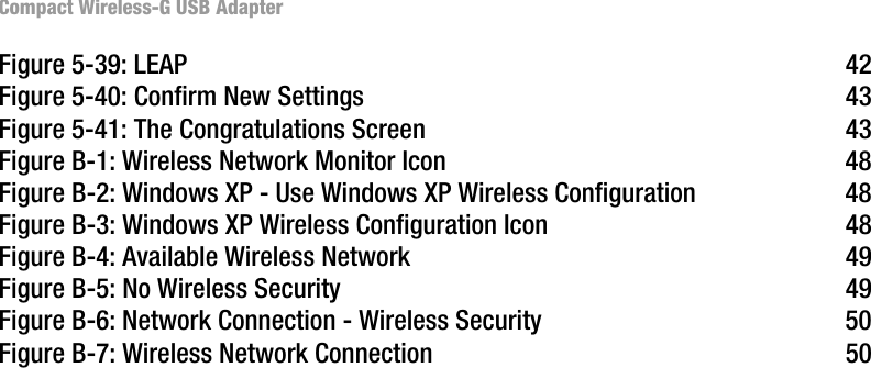 Compact Wireless-G USB AdapterFigure 5-39: LEAP 42Figure 5-40: Confirm New Settings 43Figure 5-41: The Congratulations Screen 43Figure B-1: Wireless Network Monitor Icon 48Figure B-2: Windows XP - Use Windows XP Wireless Configuration 48Figure B-3: Windows XP Wireless Configuration Icon 48Figure B-4: Available Wireless Network 49Figure B-5: No Wireless Security 49Figure B-6: Network Connection - Wireless Security 50Figure B-7: Wireless Network Connection 50