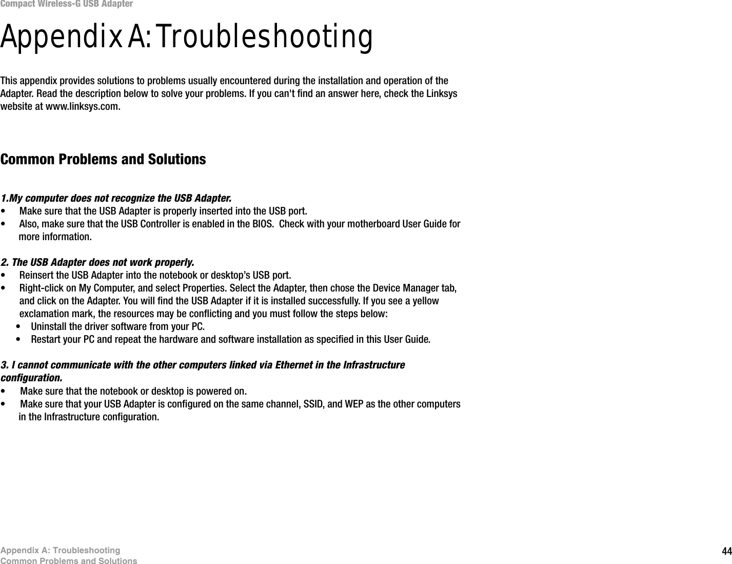 44Appendix A: TroubleshootingCommon Problems and SolutionsCompact Wireless-G USB AdapterAppendix A: TroubleshootingThis appendix provides solutions to problems usually encountered during the installation and operation of the Adapter. Read the description below to solve your problems. If you can&apos;t find an answer here, check the Linksys website at www.linksys.com.Common Problems and Solutions1.My computer does not recognize the USB Adapter.• Make sure that the USB Adapter is properly inserted into the USB port.• Also, make sure that the USB Controller is enabled in the BIOS.  Check with your motherboard User Guide for more information.2. The USB Adapter does not work properly.• Reinsert the USB Adapter into the notebook or desktop’s USB port. • Right-click on My Computer, and select Properties. Select the Adapter, then chose the Device Manager tab, and click on the Adapter. You will find the USB Adapter if it is installed successfully. If you see a yellow exclamation mark, the resources may be conflicting and you must follow the steps below:• Uninstall the driver software from your PC.• Restart your PC and repeat the hardware and software installation as specified in this User Guide.3. I cannot communicate with the other computers linked via Ethernet in the Infrastructure configuration.• Make sure that the notebook or desktop is powered on.• Make sure that your USB Adapter is configured on the same channel, SSID, and WEP as the other computers in the Infrastructure configuration. 