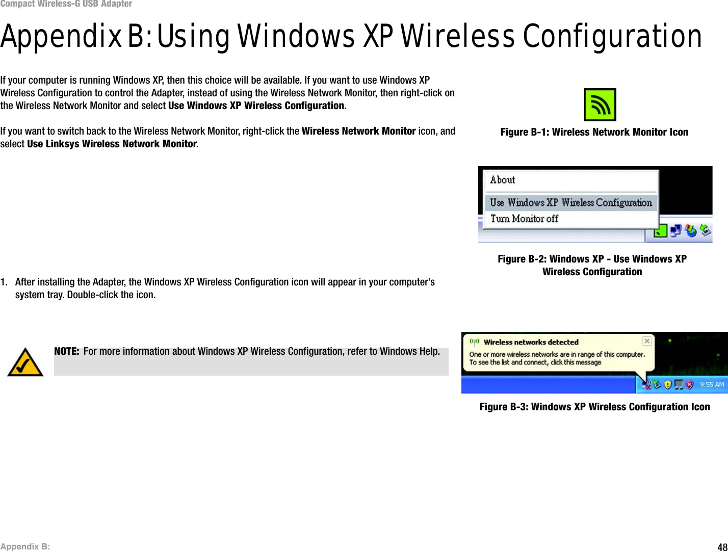 48Appendix B: Compact Wireless-G USB AdapterAppendix B: Using Windows XP Wireless ConfigurationIf your computer is running Windows XP, then this choice will be available. If you want to use Windows XP Wireless Configuration to control the Adapter, instead of using the Wireless Network Monitor, then right-click on the Wireless Network Monitor and select Use Windows XP Wireless Configuration. If you want to switch back to the Wireless Network Monitor, right-click the Wireless Network Monitor icon, and select Use Linksys Wireless Network Monitor.1. After installing the Adapter, the Windows XP Wireless Configuration icon will appear in your computer’s system tray. Double-click the icon. Figure B-1: Wireless Network Monitor IconFigure B-2: Windows XP - Use Windows XP Wireless ConfigurationNOTE: For more information about Windows XP Wireless Configuration, refer to Windows Help.Figure B-3: Windows XP Wireless Configuration Icon