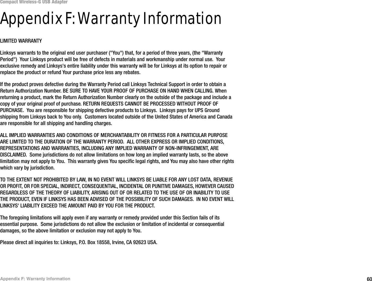 60Appendix F: Warranty InformationCompact Wireless-G USB AdapterAppendix F: Warranty InformationLIMITED WARRANTYLinksys warrants to the original end user purchaser (&quot;You&quot;) that, for a period of three years, (the &quot;Warranty Period&quot;)  Your Linksys product will be free of defects in materials and workmanship under normal use.  Your exclusive remedy and Linksys&apos;s entire liability under this warranty will be for Linksys at its option to repair or replace the product or refund Your purchase price less any rebates.If the product proves defective during the Warranty Period call Linksys Technical Support in order to obtain a Return Authorization Number. BE SURE TO HAVE YOUR PROOF OF PURCHASE ON HAND WHEN CALLING. When returning a product, mark the Return Authorization Number clearly on the outside of the package and include a copy of your original proof of purchase. RETURN REQUESTS CANNOT BE PROCESSED WITHOUT PROOF OF PURCHASE.  You are responsible for shipping defective products to Linksys.  Linksys pays for UPS Ground shipping from Linksys back to You only.  Customers located outside of the United States of America and Canada are responsible for all shipping and handling charges. ALL IMPLIED WARRANTIES AND CONDITIONS OF MERCHANTABILITY OR FITNESS FOR A PARTICULAR PURPOSE ARE LIMITED TO THE DURATION OF THE WARRANTY PERIOD.  ALL OTHER EXPRESS OR IMPLIED CONDITIONS, REPRESENTATIONS AND WARRANTIES, INCLUDING ANY IMPLIED WARRANTY OF NON-INFRINGEMENT, ARE DISCLAIMED.  Some jurisdictions do not allow limitations on how long an implied warranty lasts, so the above limitation may not apply to You.  This warranty gives You specific legal rights, and You may also have other rights which vary by jurisdiction.TO THE EXTENT NOT PROHIBITED BY LAW, IN NO EVENT WILL LINKSYS BE LIABLE FOR ANY LOST DATA, REVENUE OR PROFIT, OR FOR SPECIAL, INDIRECT, CONSEQUENTIAL, INCIDENTAL OR PUNITIVE DAMAGES, HOWEVER CAUSED REGARDLESS OF THE THEORY OF LIABILITY, ARISING OUT OF OR RELATED TO THE USE OF OR INABILITY TO USE THE PRODUCT, EVEN IF LINKSYS HAS BEEN ADVISED OF THE POSSIBILITY OF SUCH DAMAGES.  IN NO EVENT WILL LINKSYS&apos; LIABILITY EXCEED THE AMOUNT PAID BY YOU FOR THE PRODUCT.  The foregoing limitations will apply even if any warranty or remedy provided under this Section fails of its essential purpose.  Some jurisdictions do not allow the exclusion or limitation of incidental or consequential damages, so the above limitation or exclusion may not apply to You.Please direct all inquiries to: Linksys, P.O. Box 18558, Irvine, CA 92623 USA.