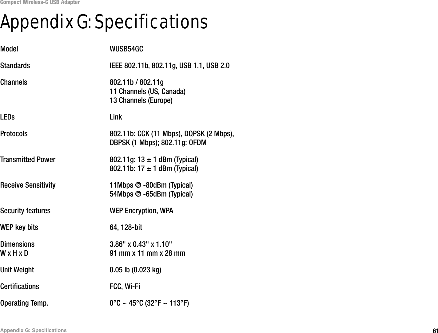 61Appendix G: SpecificationsCompact Wireless-G USB AdapterAppendix G: SpecificationsModel WUSB54GCStandards IEEE 802.11b, 802.11g, USB 1.1, USB 2.0Channels 802.11b / 802.11g11 Channels (US, Canada)13 Channels (Europe)LEDs LinkProtocols 802.11b: CCK (11 Mbps), DQPSK (2 Mbps), DBPSK (1 Mbps); 802.11g: OFDMTransmitted Power 802.11g: 13 ± 1 dBm (Typical)802.11b: 17 ± 1 dBm (Typical)Receive Sensitivity 11Mbps @ -80dBm (Typical)54Mbps @ -65dBm (Typical)Security features WEP Encryption, WPAWEP key bits 64, 128-bitDimensions 3.86&quot; x 0.43&quot; x 1.10&quot; W x H x D 91 mm x 11 mm x 28 mmUnit Weight 0.05 lb (0.023 kg)Certifications FCC, Wi-FiOperating Temp. 0°C ~ 45°C (32°F ~ 113°F)