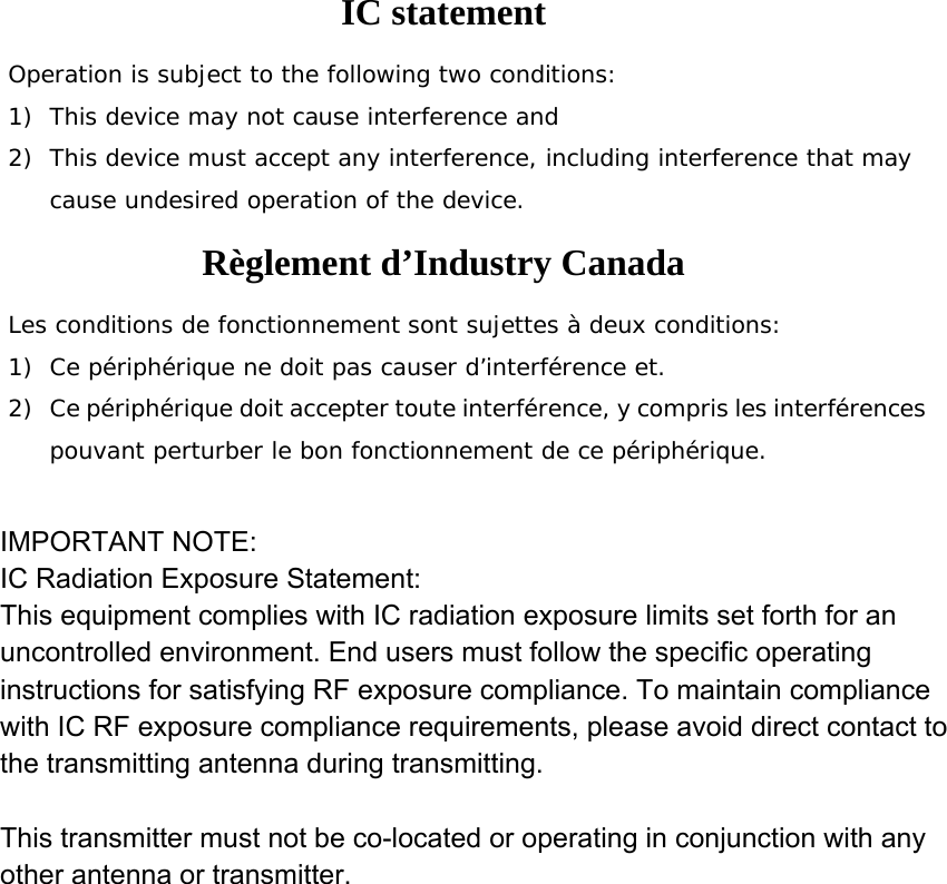 IC statement Operation is subject to the following two conditions: 1) This device may not cause interference and 2) This device must accept any interference, including interference that may cause undesired operation of the device. Règlement d’Industry Canada   Les conditions de fonctionnement sont sujettes à deux conditions: 1) Ce périphérique ne doit pas causer d’interférence et. 2) Ce périphérique doit accepter toute interférence, y compris les interférences pouvant perturber le bon fonctionnement de ce périphérique.  IMPORTANT NOTE:IC Radiation Exposure Statement:This equipment complies with IC radiation exposure limits set forth for an uncontrolled environment. End users must follow the specific operating instructions for satisfying RF exposure compliance. To maintain compliance with IC RF exposure compliance requirements, please avoid direct contact to the transmitting antenna during transmitting. This transmitter must not be co-located or operating in conjunction with any other antenna or transmitter.