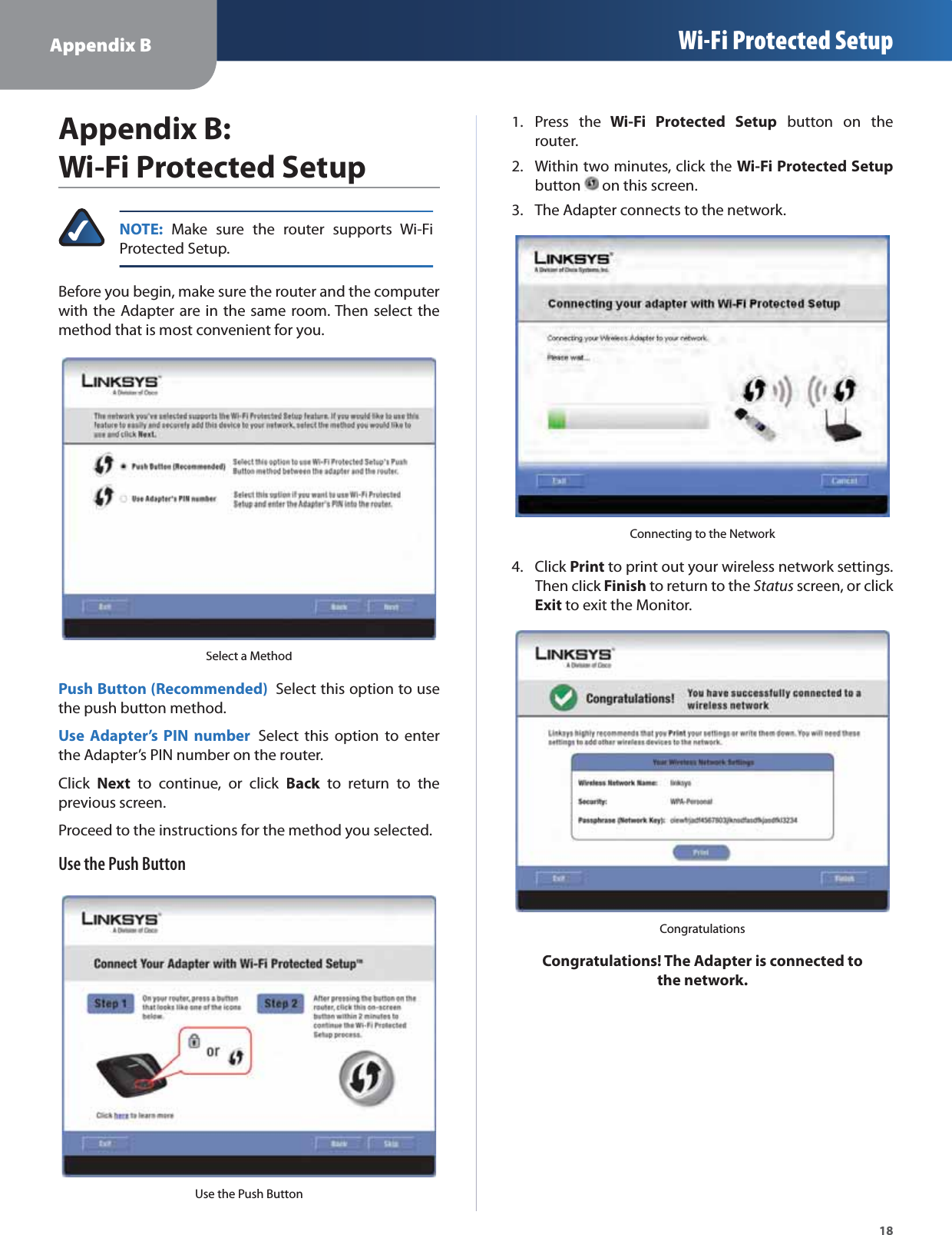 Appendix B Wi-Fi Protected Setup18Appendix B:  Wi-Fi Protected SetupNOTE: Make sure the router supports Wi-FiProtected Setup.Before you begin, make sure the router and the computerwith the Adapter are in the same room. Then select themethod that is most convenient for you.Select a MethodPush Button (Recommended) Select this option to usethe push button method.Use Adapter’s PIN number Select this option to enterthe Adapter’s PIN number on the router.ClickNext to continue, or click Back to return to thekprevious screen.Proceed to the instructions for the method you selected.Use the Push ButtonUse the Push ButtonPress the1.Wi-Fi Protected Setup button on therouter.Within two minutes, click the 2.Wi-Fi Protected Setupbutton on this screen.The Adapter connects to the network.3.Connecting to the NetworkClick4.Printto print out your wireless network settings.Then clickFinishk to return to the Statusscreen, or click Exit to exit the Monitor.CongratulationsCongratulations! The Adapter is connected to the network.
