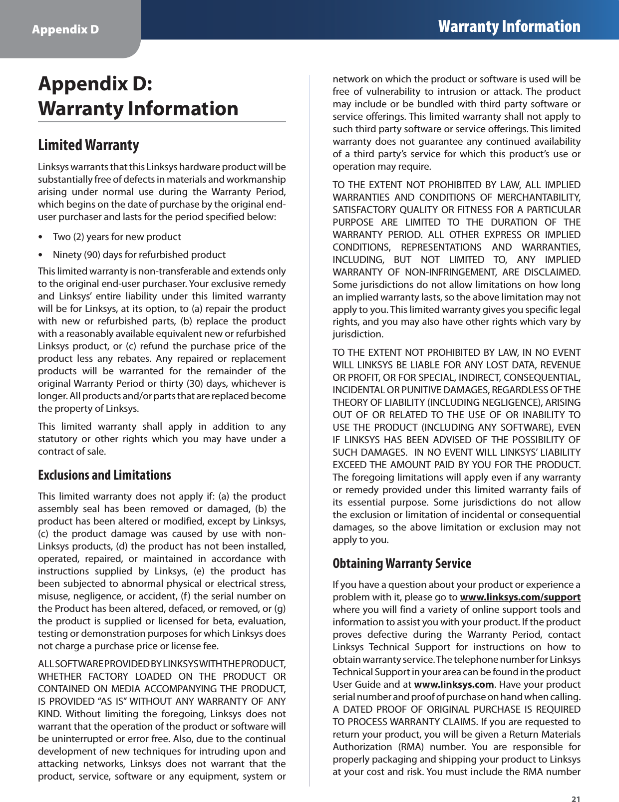 Appendix D Warranty Information21Appendix D: Warranty InformationLimited WarrantyLinksys warrants that this Linksys hardware product will besubstantially free of defects in materials and workmanshiparising under normal use during the Warranty Period,which begins on the date of purchase by the original end-user purchaser and lasts for the period specified below:Two (2) years for new productsNinety (90) days for refurbished productsThis limited warranty is non-transferable and extends onlyto the original end-user purchaser. Your exclusive remedyand Linksys’ entire liability under this limited warrantywill be for Linksys, at its option, to (a) repair the productwith new or refurbished parts, (b) replace the productwith a reasonably available equivalent new or refurbishedLinksys product, or (c) refund the purchase price of theproduct less any rebates. Any repaired or replacementproducts will be warranted for the remainder of theoriginal Warranty Period or thirty (30) days, whichever islonger. All products and/or parts that are replaced becomethe property of Linksys.This limited warranty shall apply in addition to anystatutory or other rights which you may have under acontract of sale.Exclusions and Limitations This limited warranty does not apply if: (a) the productassembly seal has been removed or damaged, (b) theproduct has been altered or modified, except by Linksys,(c) the product damage was caused by use with non-Linksys products, (d) the product has not been installed,operated, repaired, or maintained in accordance withinstructions supplied by Linksys, (e) the product hasbeen subjected to abnormal physical or electrical stress,misuse, negligence, or accident, (f) the serial number onthe Product has been altered, defaced, or removed, or (g)the product is supplied or licensed for beta, evaluation,testing or demonstration purposes for which Linksys doesnot charge a purchase price or license fee.ALL SOFTWARE PROVIDED BY LINKSYS WITH THE PRODUCT,WHETHER FACTORY LOADED ON THE PRODUCT ORCONTAINED ON MEDIA ACCOMPANYING THE PRODUCT,IS PROVIDED “AS IS” WITHOUT ANY WARRANTY OF ANYKIND. Without limiting the foregoing, Linksys does notwarrant that the operation of the product or software willbe uninterrupted or error free. Also, due to the continualdevelopment of new techniques for intruding upon andattacking networks, Linksys does not warrant that theproduct, service, software or any equipment, system ornetwork on which the product or software is used will befree of vulnerability to intrusion or attack. The productmay include or be bundled with third party software orservice offerings. This limited warranty shall not apply tosuch third party software or service offerings. This limitedwarranty does not guarantee any continued availabilityof a third party’s service for which this product’s use oroperation may require.TO THE EXTENT NOT PROHIBITED BY LAW, ALL IMPLIEDWARRANTIES AND CONDITIONS OF MERCHANTABILITY,SATISFACTORY QUALITY OR FITNESS FOR A PARTICULARPURPOSE ARE LIMITED TO THE DURATION OF THEWARRANTY PERIOD. ALL OTHER EXPRESS OR IMPLIEDCONDITIONS, REPRESENTATIONS AND WARRANTIES,INCLUDING, BUT NOT LIMITED TO, ANY IMPLIEDWARRANTY OF NON-INFRINGEMENT, ARE DISCLAIMED.Some jurisdictions do not allow limitations on how longan implied warranty lasts, so the above limitation may notapply to you. This limited warranty gives you specific legalrights, and you may also have other rights which vary byjurisdiction.TO THE EXTENT NOT PROHIBITED BY LAW, IN NO EVENT WILL LINKSYS BE LIABLE FOR ANY LOST DATA, REVENUEOR PROFIT, OR FOR SPECIAL, INDIRECT, CONSEQUENTIAL,INCIDENTAL OR PUNITIVE DAMAGES, REGARDLESS OF THETHEORY OF LIABILITY (INCLUDING NEGLIGENCE), ARISINGOUT OF OR RELATED TO THE USE OF OR INABILITY TOUSE THE PRODUCT (INCLUDING ANY SOFTWARE), EVENIF LINKSYS HAS BEEN ADVISED OF THE POSSIBILITY OFSUCH DAMAGES.  IN NO EVENT WILL LINKSYS’ LIABILITYEXCEED THE AMOUNT PAID BY YOU FOR THE PRODUCT.The foregoing limitations will apply even if any warrantyor remedy provided under this limited warranty fails of its essential purpose. Some jurisdictions do not allowthe exclusion or limitation of incidental or consequentialdamages, so the above limitation or exclusion may notapply to you.Obtaining Warranty ServiceIf you have a question about your product or experience aproblem with it, please go towww.linksys.com/supporypptwhere you will find a variety of online support tools andinformation to assist you with your product. If the productproves defective during the Warranty Period, contactLinksys Technical Support for instructions on how toobtain warranty service. The telephone number for LinksysTechnical Support in your area can be found in the productUser Guide and atwww.linksys.comy. Have your productserial number and proof of purchase on hand when calling.A DATED PROOF OF ORIGINAL PURCHASE IS REQUIREDTO PROCESS WARRANTY CLAIMS. If you are requested toreturn your product, you will be given a Return MaterialsAuthorization (RMA) number. You are responsible forproperly packaging and shipping your product to Linksysat your cost and risk. You must include the RMA number