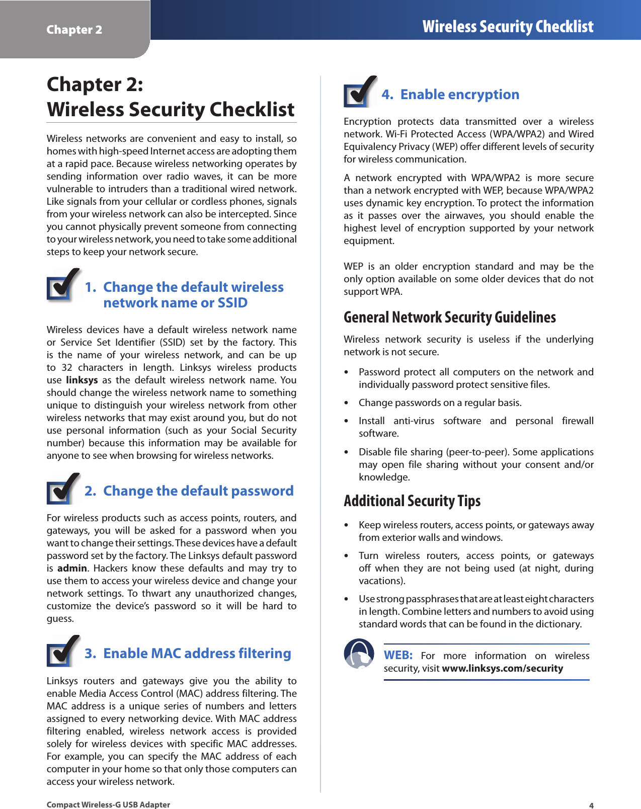 Chapter 2 Wireless Security Checklist4Compact Wireless-G USB AdapterChapter 2:  Wireless Security ChecklistWireless networks are convenient and easy  to install, so homes with high-speed Internet access are adopting them at a rapid pace. Because wireless networking operates by sending  information  over  radio  waves,  it  can  be  more vulnerable to intruders than a traditional wired network. Like signals from your cellular or cordless phones, signals from your wireless network can also be intercepted. Since you cannot physically prevent someone from connecting to your wireless network, you need to take some additional steps to keep your network secure. 1.  Change the default wireless    network name or SSIDWireless  devices  have  a  default  wireless  network  name or  Service  Set  Identifier  (SSID)  set  by  the  factory.  This is  the  name  of  your  wireless  network,  and  can  be  up to  32  characters  in  length.  Linksys  wireless  products use  linksys  as  the  default  wireless  network  name.  You should change the wireless network name to something unique  to  distinguish  your  wireless  network  from  other wireless networks that may exist around you, but do not use  personal  information  (such  as  your  Social  Security number)  because  this  information  may  be  available  for anyone to see when browsing for wireless networks. 2.  Change the default passwordFor wireless products such as access points, routers, and gateways,  you  will  be  asked  for  a  password  when  you want to change their settings. These devices have a default password set by the factory. The Linksys default password is  admin.  Hackers  know  these  defaults  and  may  try  to use them to access your wireless device and change your network  settings.  To  thwart  any  unauthorized  changes, customize  the  device’s  password  so  it  will  be  hard  to guess.3.  Enable MAC address filteringLinksys  routers  and  gateways  give  you  the  ability  to enable Media Access Control (MAC) address filtering. The MAC  address  is  a  unique  series  of  numbers  and  letters assigned to every networking device. With MAC address filtering  enabled,  wireless  network  access  is  provided solely  for  wireless  devices  with  specific  MAC  addresses. For  example,  you  can  specify  the  MAC  address  of  each computer in your home so that only those computers can access your wireless network. 4.  Enable encryptionEncryption  protects  data  transmitted  over  a  wireless network. Wi-Fi Protected Access (WPA/WPA2)  and Wired Equivalency Privacy (WEP) offer different levels of security for wireless communication.A  network  encrypted  with  WPA/WPA2  is  more  secure than a network encrypted with WEP, because WPA/WPA2 uses dynamic key encryption. To protect the information as  it  passes  over  the  airwaves,  you  should  enable  the highest  level  of  encryption  supported  by  your  network equipment. WEP  is  an  older  encryption  standard  and  may  be  the only option available on some older devices that do not support WPA.General Network Security GuidelinesWireless  network  security  is  useless  if  the  underlying network is not secure. Password protect  all  computers  on  the  network  and  sindividually password protect sensitive files.Change passwords on a regular basis. sInstall  anti-virus  software  and  personal  firewall  ssoftware.Disable file sharing (peer-to-peer). Some applications  smay  open  file  sharing  without  your  consent  and/or knowledge.Additional Security TipsKeep wireless routers, access points, or gateways away  sfrom exterior walls and windows.Turn  wireless  routers,  access  points,  or  gateways  soff  when  they  are  not  being  used  (at  night,  during vacations).Use strong passphrases that are at least eight characters  sin length. Combine letters and numbers to avoid using standard words that can be found in the dictionary. WEB:  For  more  information  on  wireless security, visit www.linksys.com/security