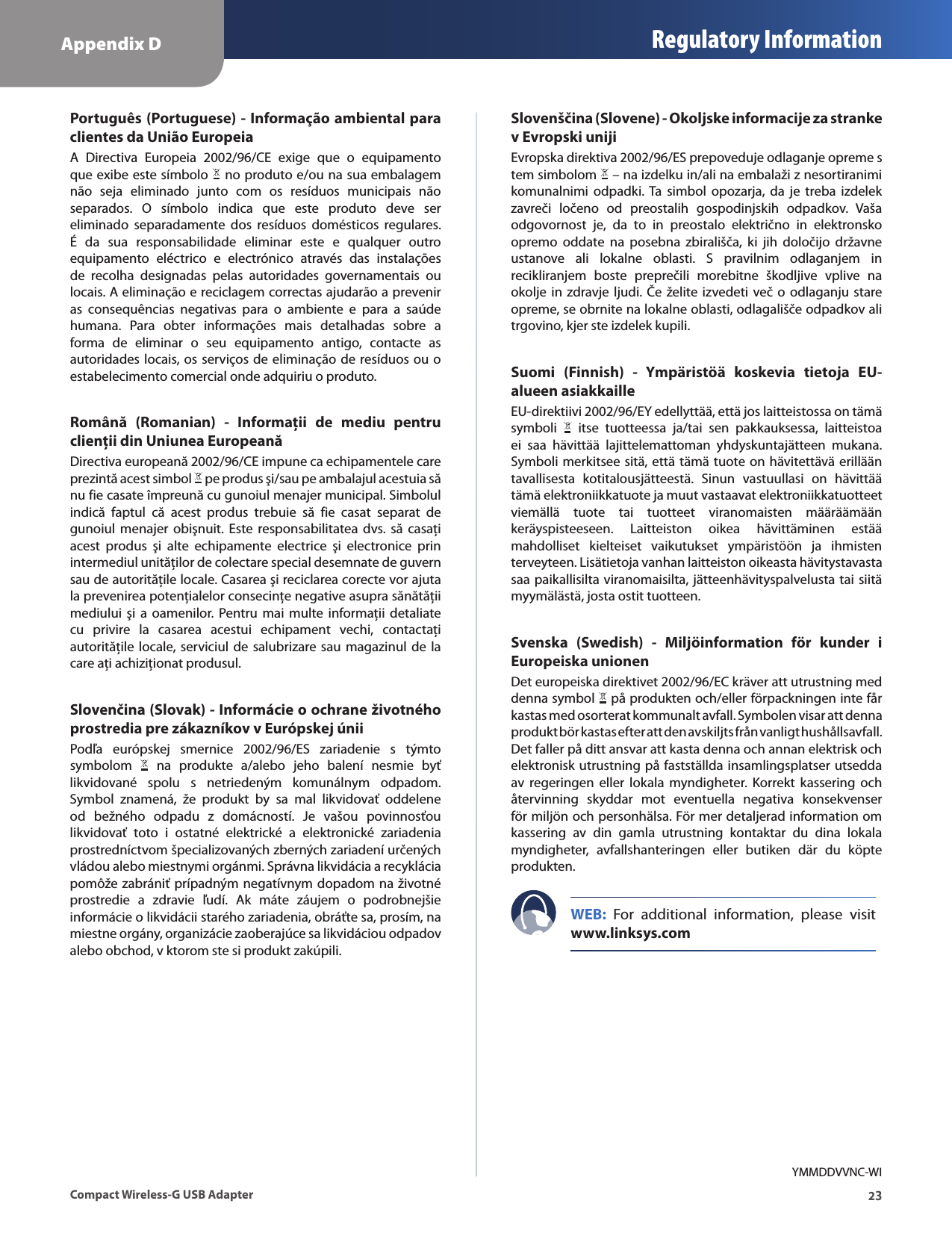 Appendix D Regulatory Information23Compact Wireless-G USB AdapterPortuguês (Portuguese) - Informação ambiental para clientes da União EuropeiaA  Directiva  Europeia  2002/96/CE  exige  que  o  equipamento que exibe este símbolo   no produto e/ou na sua embalagem não  seja  eliminado  junto  com  os  resíduos  municipais  não separados.  O  símbolo  indica  que  este  produto  deve  ser eliminado  separadamente  dos  resíduos  domésticos  regulares. É  da  sua  responsabilidade  eliminar  este  e  qualquer  outro equipamento  eléctrico  e  electrónico  através  das  instalações de  recolha  designadas  pelas  autoridades  governamentais  ou locais. A eliminação e reciclagem correctas ajudarão a prevenir as  consequências  negativas  para  o  ambiente  e  para  a  saúde humana.  Para  obter  informações  mais  detalhadas  sobre  a forma  de  eliminar  o  seu  equipamento  antigo,  contacte  as autoridades locais, os serviços de eliminação de resíduos ou  o estabelecimento comercial onde adquiriu o produto.Română  (Romanian)  -  Informaţii  de  mediu  pentru clienţii din Uniunea EuropeanăDirectiva europeană 2002/96/CE impune ca echipamentele care prezintă acest simbol   pe produs şi/sau pe ambalajul acestuia să nu fie casate împreună cu gunoiul menajer municipal. Simbolul indică  faptul  că  acest  produs  trebuie  să  fie  casat  separat  de gunoiul  menajer  obişnuit.  Este responsabilitatea  dvs.  să  casaţi acest  produs  şi  alte  echipamente  electrice  şi  electronice  prin intermediul unităţilor de colectare special desemnate de guvern sau de autorităţile locale. Casarea şi reciclarea corecte vor ajuta la prevenirea potenţialelor consecinţe negative asupra sănătăţii mediului  şi  a  oamenilor.  Pentru mai  multe  informaţii  detaliate cu  privire  la  casarea  acestui  echipament  vechi,  contactaţi autorităţile locale,  serviciul de salubrizare sau  magazinul  de  la care aţi achiziţionat produsul.Slovenčina (Slovak) - Informácie o ochrane životného prostredia pre zákazníkov v Európskej úniiPodľa  európskej  smernice  2002/96/ES  zariadenie  s  týmto symbolom    na  produkte  a/alebo  jeho  balení  nesmie  byť likvidované  spolu  s  netriedeným  komunálnym  odpadom. Symbol  znamená,  že  produkt  by  sa  mal  likvidovať  oddelene od  bežného  odpadu  z  domácností.  Je  vašou  povinnosťou likvidovať  toto  i  ostatné  elektrické  a  elektronické  zariadenia prostredníctvom špecializovaných zberných zariadení určených vládou alebo miestnymi orgánmi. Správna likvidácia a recyklácia pomôže zabrániť prípadným negatívnym dopadom na životné prostredie  a  zdravie  ľudí.  Ak  máte  záujem  o  podrobnejšie informácie o likvidácii starého zariadenia, obráťte sa, prosím, na miestne orgány, organizácie zaoberajúce sa likvidáciou odpadov alebo obchod, v ktorom ste si produkt zakúpili.Slovenščina (Slovene) - Okoljske informacije za stranke v Evropski unijiEvropska direktiva 2002/96/ES prepoveduje odlaganje opreme s tem simbolom   – na izdelku in/ali na embalaži z nesortiranimi komunalnimi  odpadki. Ta  simbol  opozarja, da  je  treba  izdelek zavreči  ločeno  od  preostalih  gospodinjskih  odpadkov.  Vaša odgovornost  je,  da  to  in  preostalo  električno  in  elektronsko opremo  oddate  na  posebna  zbirališča,  ki  jih  določijo  državne ustanove  ali  lokalne  oblasti.  S  pravilnim  odlaganjem  in recikliranjem  boste  preprečili  morebitne  škodljive  vplive  na okolje in  zdravje ljudi.  Če želite izvedeti več o  odlaganju stare opreme, se obrnite na lokalne oblasti, odlagališče odpadkov ali trgovino, kjer ste izdelek kupili.Suomi  (Finnish)  -  Ympäristöä  koskevia  tietoja  EU-alueen asiakkailleEU-direktiivi 2002/96/EY edellyttää, että jos laitteistossa on tämä symboli    itse  tuotteessa  ja/tai  sen  pakkauksessa,  laitteistoa ei  saa  hävittää  lajittelemattoman  yhdyskuntajätteen  mukana. Symboli merkitsee sitä, että tämä tuote on hävitettävä erillään tavallisesta  kotitalousjätteestä.  Sinun  vastuullasi  on  hävittää tämä elektroniikkatuote ja muut vastaavat elektroniikkatuotteet viemällä  tuote  tai  tuotteet  viranomaisten  määräämään keräyspisteeseen.  Laitteiston  oikea  hävittäminen  estää mahdolliset  kielteiset  vaikutukset  ympäristöön  ja  ihmisten terveyteen. Lisätietoja vanhan laitteiston oikeasta hävitystavasta saa paikallisilta viranomaisilta, jätteenhävityspalvelusta tai siitä myymälästä, josta ostit tuotteen.Svenska  (Swedish)  -  Miljöinformation  för  kunder  i Europeiska unionenDet europeiska direktivet 2002/96/EC kräver att utrustning med denna symbol   på produkten och/eller förpackningen inte får kastas med osorterat kommunalt avfall. Symbolen visar att denna produkt bör kastas efter att den avskiljts från vanligt hushållsavfall. Det faller på ditt ansvar att kasta denna och annan elektrisk och elektronisk utrustning på fastställda insamlingsplatser utsedda av  regeringen  eller  lokala  myndigheter.  Korrekt  kassering  och återvinning  skyddar  mot  eventuella  negativa  konsekvenser för miljön och personhälsa. För mer detaljerad information om kassering  av  din  gamla  utrustning  kontaktar  du  dina  lokala myndigheter,  avfallshanteringen  eller  butiken  där  du  köpte produkten.WEB:  For  additional  information,  please  visit www.linksys.comYMMDDVVNC-WI