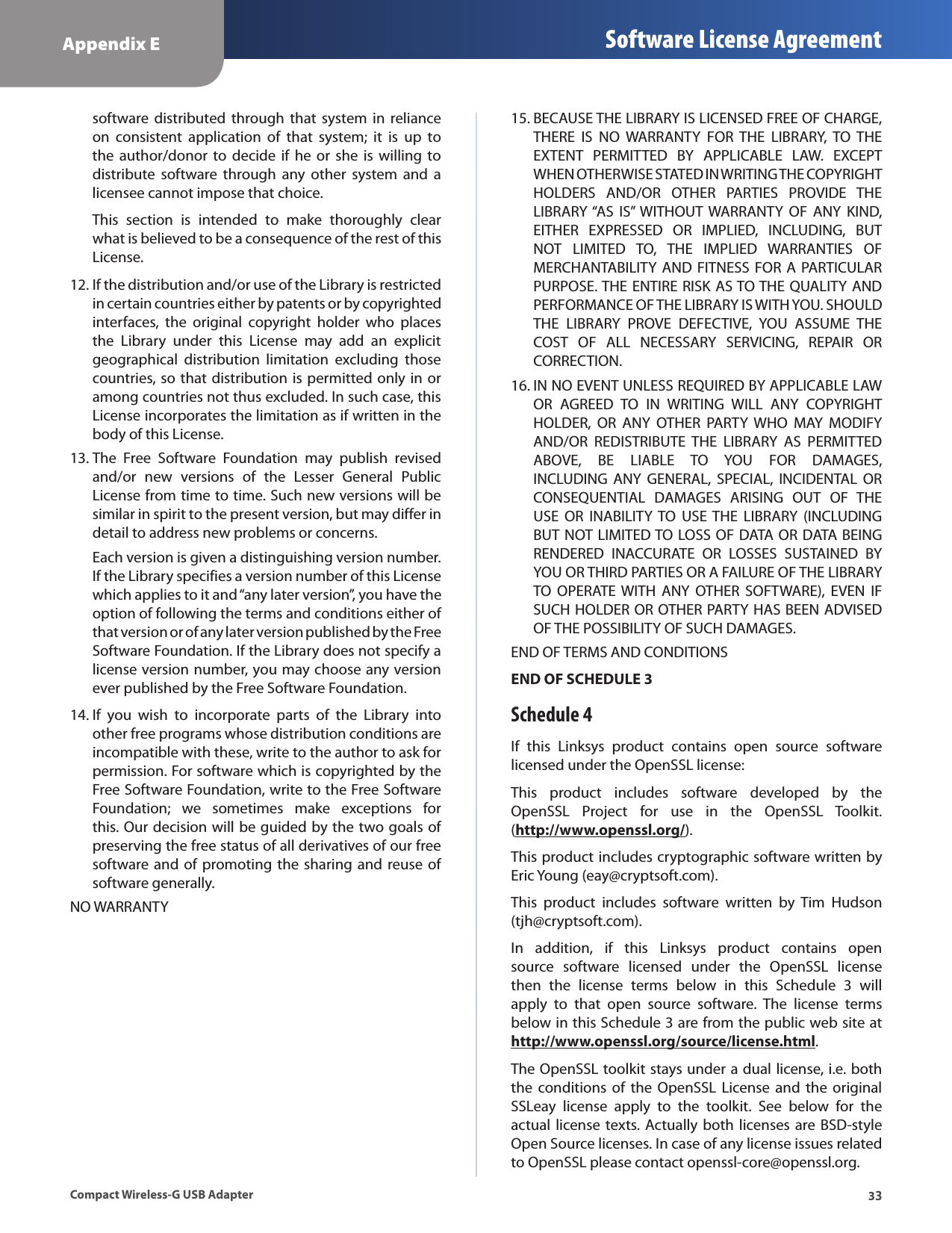 33Appendix E Software License AgreementCompact Wireless-G USB Adaptersoftware  distributed  through  that system  in reliance on  consistent  application  of  that  system;  it  is  up  to the  author/donor  to decide  if he  or she  is  willing  to distribute  software  through  any  other  system  and  a licensee cannot impose that choice.This  section  is  intended  to  make  thoroughly  clear what is believed to be a consequence of the rest of this License.If the distribution and/or use of the Library is restricted 12. in certain countries either by patents or by copyrighted interfaces,  the  original  copyright  holder  who  places the  Library  under  this  License  may  add  an  explicit geographical  distribution  limitation  excluding  those countries, so that distribution is permitted only in or among countries not thus excluded. In such case, this License incorporates the limitation as if written in the body of this License.The  Free  Software  Foundation  may  publish  revised 13. and/or  new  versions  of  the  Lesser  General  Public License from time to time. Such new versions will be similar in spirit to the present version, but may differ in detail to address new problems or concerns. Each version is given a distinguishing version number. If the Library specifies a version number of this License which applies to it and “any later version”, you have the option of following the terms and conditions either of that version or of any later version published by the Free Software Foundation. If the Library does not specify a license version number, you may choose any version ever published by the Free Software Foundation.If  you  wish  to  incorporate  parts  of  the  Library  into 14. other free programs whose distribution conditions are incompatible with these, write to the author to ask for permission. For software which is copyrighted by the Free Software Foundation, write to the Free Software Foundation;  we  sometimes  make  exceptions  for this. Our decision will be guided by the two goals of preserving the free status of all derivatives of our free software and  of  promoting  the  sharing and reuse of software generally.NO WARRANTYBECAUSE THE LIBRARY IS LICENSED FREE OF CHARGE, 15. THERE  IS  NO  WARRANTY  FOR  THE  LIBRARY,  TO  THE EXTENT  PERMITTED  BY  APPLICABLE  LAW.  EXCEPT WHEN OTHERWISE STATED IN WRITING THE COPYRIGHT HOLDERS  AND/OR  OTHER  PARTIES  PROVIDE  THE LIBRARY “AS  IS”  WITHOUT  WARRANTY  OF  ANY  KIND, EITHER  EXPRESSED  OR  IMPLIED,  INCLUDING,  BUT NOT  LIMITED  TO,  THE  IMPLIED  WARRANTIES  OF MERCHANTABILITY  AND FITNESS  FOR A  PARTICULAR PURPOSE. THE ENTIRE RISK AS TO THE QUALITY AND PERFORMANCE OF THE LIBRARY IS WITH YOU. SHOULD THE  LIBRARY  PROVE  DEFECTIVE,  YOU  ASSUME  THE COST  OF  ALL  NECESSARY  SERVICING,  REPAIR  OR CORRECTION.IN NO EVENT UNLESS REQUIRED BY APPLICABLE LAW 16. OR  AGREED  TO  IN  WRITING  WILL  ANY  COPYRIGHT HOLDER,  OR  ANY  OTHER  PARTY  WHO  MAY  MODIFY AND/OR  REDISTRIBUTE  THE  LIBRARY  AS  PERMITTED ABOVE,  BE  LIABLE  TO  YOU  FOR  DAMAGES, INCLUDING  ANY  GENERAL,  SPECIAL,  INCIDENTAL  OR CONSEQUENTIAL  DAMAGES  ARISING  OUT  OF  THE USE  OR  INABILITY TO  USE THE  LIBRARY  (INCLUDING BUT NOT LIMITED TO LOSS OF DATA OR DATA BEING RENDERED  INACCURATE  OR  LOSSES  SUSTAINED  BY YOU OR THIRD PARTIES OR A FAILURE OF THE LIBRARY TO OPERATE  WITH  ANY  OTHER  SOFTWARE),  EVEN  IF SUCH HOLDER OR OTHER PARTY HAS BEEN ADVISED OF THE POSSIBILITY OF SUCH DAMAGES.END OF TERMS AND CONDITIONSEND OF SCHEDULE 3Schedule 4If  this  Linksys  product  contains  open  source  software licensed under the OpenSSL license:This  product  includes  software  developed  by  the OpenSSL  Project  for  use  in  the  OpenSSL  Toolkit.  (http://www.openssl.org/).This product includes cryptographic software written by Eric Young (eay@cryptsoft.com).This  product  includes  software  written  by  Tim  Hudson (tjh@cryptsoft.com).In  addition,  if  this  Linksys  product  contains  open source  software  licensed  under  the  OpenSSL  license then  the  license  terms  below  in  this  Schedule  3  will apply  to  that  open  source  software.  The  license  terms below in this Schedule 3 are from the public web site at  http://www.openssl.org/source/license.html.The OpenSSL toolkit stays under a dual license, i.e. both the  conditions  of  the  OpenSSL  License and  the original SSLeay  license  apply  to  the  toolkit.  See  below  for  the actual  license  texts. Actually both licenses are BSD-style Open Source licenses. In case of any license issues related to OpenSSL please contact openssl-core@openssl.org.