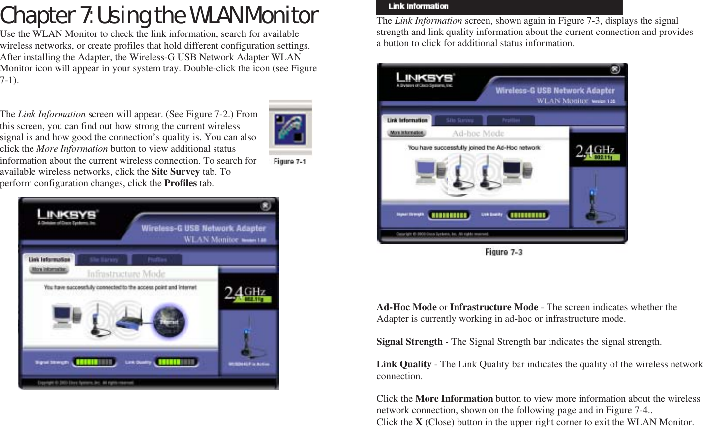 Chapter 7: Using the WLAN Monitor Use the WLAN Monitor to check the link information, search for available wireless networks, or create profiles that hold different configuration settings. After installing the Adapter, the Wireless-G USB Network Adapter WLAN Monitor icon will appear in your system tray. Double-click the icon (see Figure 7-1).   The Link Information screen will appear. (See Figure 7-2.) From this screen, you can find out how strong the current wireless signal is and how good the connection’s quality is. You can also click the More Information button to view additional status information about the current wireless connection. To search for available wireless networks, click the Site Survey tab. To perform configuration changes, click the Profiles tab.    Accessing the WLAN Monitor Overview       The Link Information screen, shown again in Figure 7-3, displays the signal strength and link quality information about the current connection and provides a button to click for additional status information.                       Ad-Hoc Mode or Infrastructure Mode - The screen indicates whether the Adapter is currently working in ad-hoc or infrastructure mode.  Signal Strength - The Signal Strength bar indicates the signal strength.  Link Quality - The Link Quality bar indicates the quality of the wireless network connection.  Click the More Information button to view more information about the wireless network connection, shown on the following page and in Figure 7-4.. Click the X (Close) button in the upper right corner to exit the WLAN Monitor.     