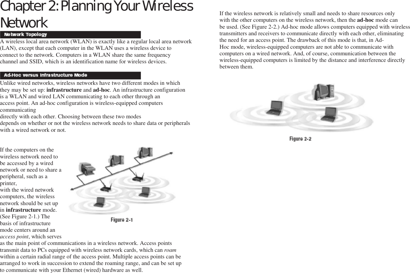 Chapter 2: Planning Your Wireless Network   A wireless local area network (WLAN) is exactly like a regular local area network (LAN), except that each computer in the WLAN uses a wireless device to connect to the network. Computers in a WLAN share the same frequency channel and SSID, which is an identification name for wireless devices.   Unlike wired networks, wireless networks have two different modes in which they may be set up: infrastructure and ad-hoc. An infrastructure configuration is a WLAN and wired LAN communicating to each other through an access point. An ad-hoc configuration is wireless-equipped computers communicating directly with each other. Choosing between these two modes depends on whether or not the wireless network needs to share data or peripherals with a wired network or not.   If the computers on the wireless network need to be accessed by a wired network or need to share a peripheral, such as a printer, with the wired network computers, the wireless network should be set up in infrastructure mode. (See Figure 2-1.) The basis of infrastructure mode centers around an access point, which serves as the main point of communications in a wireless network. Access points transmit data to PCs equipped with wireless network cards, which can roam within a certain radial range of the access point. Multiple access points can be arranged to work in succession to extend the roaming range, and can be set up to communicate with your Ethernet (wired) hardware as well. Network Topology Ad-Hoc versus Infrastructure Mode If the wireless network is relatively small and needs to share resources only with the other computers on the wireless network, then the ad-hoc mode can be used. (See Figure 2-2.) Ad-hoc mode allows computers equipped with wireless transmitters and receivers to communicate directly with each other, eliminating the need for an access point. The drawback of this mode is that, in Ad- Hoc mode, wireless-equipped computers are not able to communicate with computers on a wired network. And, of course, communication between the wireless-equipped computers is limited by the distance and interference directly between them.                                      