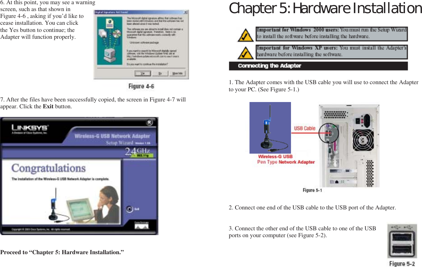 6. At this point, you may see a warning screen, such as that shown in Figure 4-6 , asking if you’d like to cease installation. You can click the Yes button to continue; the Adapter will function properly.         7. After the files have been successfully copied, the screen in Figure 4-7 will appear. Click the Exit button.                     Proceed to “Chapter 5: Hardware Installation.”      Chapter 5: Hardware Installation          1. The Adapter comes with the USB cable you will use to connect the Adapter to your PC. (See Figure 5-1.)                 2. Connect one end of the USB cable to the USB port of the Adapter.   3. Connect the other end of the USB cable to one of the USB ports on your computer (see Figure 5-2). Adapter      