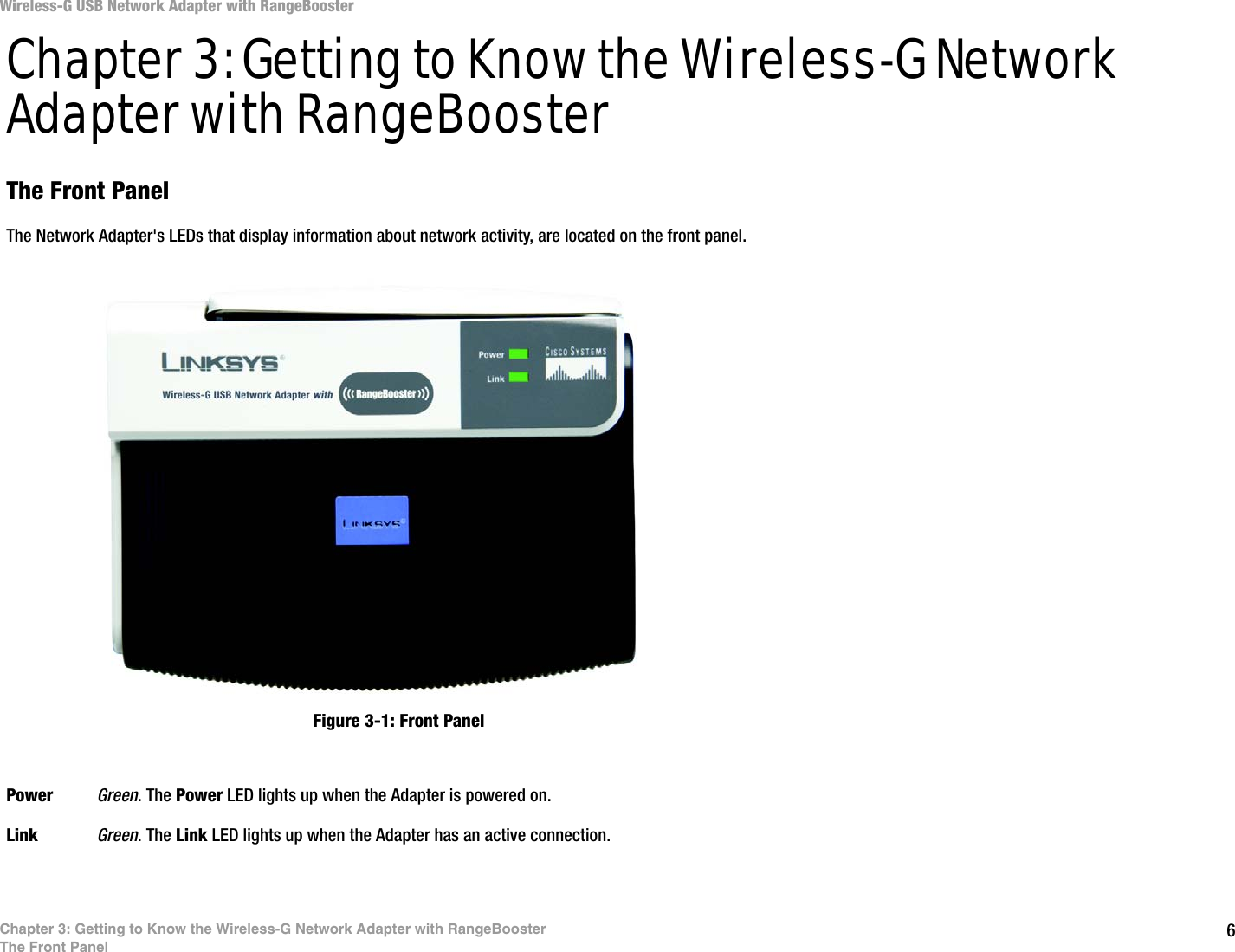 6Chapter 3: Getting to Know the Wireless-G Network Adapter with RangeBoosterThe Front PanelWireless-G USB Network Adapter with RangeBoosterChapter 3: Getting to Know the Wireless-G Network Adapter with RangeBoosterThe Front PanelThe Network Adapter&apos;s LEDs that display information about network activity, are located on the front panel.Power Green. The Power LED lights up when the Adapter is powered on.Link Green. The Link LED lights up when the Adapter has an active connection. Figure 3-1: Front Panel