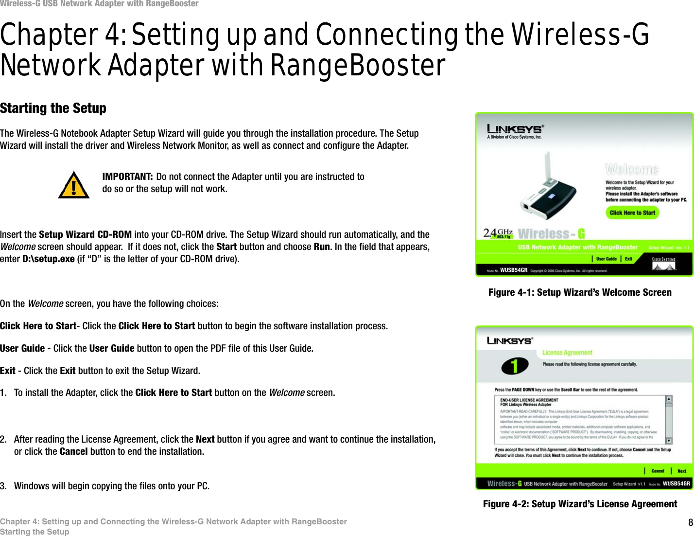 8Chapter 4: Setting up and Connecting the Wireless-G Network Adapter with RangeBoosterStarting the SetupWireless-G USB Network Adapter with RangeBoosterChapter 4: Setting up and Connecting the Wireless-G Network Adapter with RangeBoosterStarting the SetupThe Wireless-G Notebook Adapter Setup Wizard will guide you through the installation procedure. The Setup Wizard will install the driver and Wireless Network Monitor, as well as connect and configure the Adapter.Insert the Setup Wizard CD-ROM into your CD-ROM drive. The Setup Wizard should run automatically, and the Welcome screen should appear.  If it does not, click the Start button and choose Run. In the field that appears, enter D:\setup.exe (if “D” is the letter of your CD-ROM drive). On the Welcome screen, you have the following choices:Click Here to Start- Click the Click Here to Start button to begin the software installation process. User Guide - Click the User Guide button to open the PDF file of this User Guide. Exit - Click the Exit button to exit the Setup Wizard.1. To install the Adapter, click the Click Here to Start button on the Welcome screen.2. After reading the License Agreement, click the Next button if you agree and want to continue the installation, or click the Cancel button to end the installation.3. Windows will begin copying the files onto your PC. Figure 4-1: Setup Wizard’s Welcome ScreenFigure 4-2: Setup Wizard’s License AgreementIMPORTANT: Do not connect the Adapter until you are instructed to do so or the setup will not work.