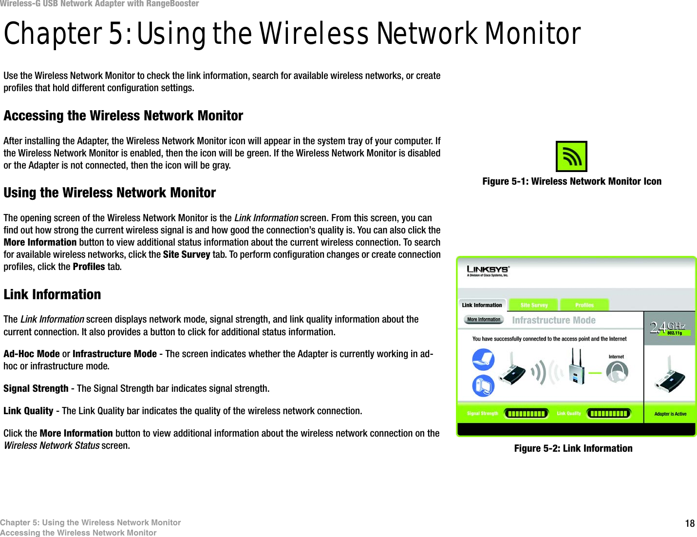 18Chapter 5: Using the Wireless Network MonitorAccessing the Wireless Network MonitorWireless-G USB Network Adapter with RangeBoosterChapter 5: Using the Wireless Network MonitorUse the Wireless Network Monitor to check the link information, search for available wireless networks, or create profiles that hold different configuration settings.Accessing the Wireless Network MonitorAfter installing the Adapter, the Wireless Network Monitor icon will appear in the system tray of your computer. If the Wireless Network Monitor is enabled, then the icon will be green. If the Wireless Network Monitor is disabled or the Adapter is not connected, then the icon will be gray.Using the Wireless Network MonitorThe opening screen of the Wireless Network Monitor is the Link Information screen. From this screen, you can find out how strong the current wireless signal is and how good the connection’s quality is. You can also click the More Information button to view additional status information about the current wireless connection. To search for available wireless networks, click the Site Survey tab. To perform configuration changes or create connection profiles, click the Profiles tab.Link InformationThe Link Information screen displays network mode, signal strength, and link quality information about the current connection. It also provides a button to click for additional status information.Ad-Hoc Mode or Infrastructure Mode - The screen indicates whether the Adapter is currently working in ad-hoc or infrastructure mode.Signal Strength - The Signal Strength bar indicates signal strength. Link Quality - The Link Quality bar indicates the quality of the wireless network connection.Click the More Information button to view additional information about the wireless network connection on the Wireless Network Status screen.Figure 5-1: Wireless Network Monitor IconFigure 5-2: Link Information