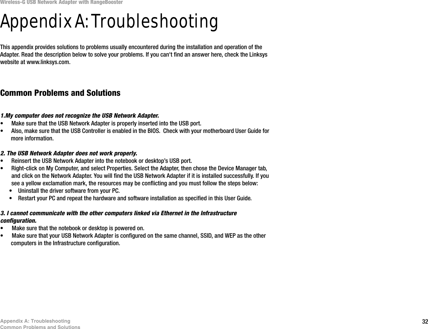 32Appendix A: TroubleshootingCommon Problems and SolutionsWireless-G USB Network Adapter with RangeBoosterAppendix A: TroubleshootingThis appendix provides solutions to problems usually encountered during the installation and operation of the Adapter. Read the description below to solve your problems. If you can&apos;t find an answer here, check the Linksys website at www.linksys.com.Common Problems and Solutions1.My computer does not recognize the USB Network Adapter.• Make sure that the USB Network Adapter is properly inserted into the USB port.• Also, make sure that the USB Controller is enabled in the BIOS.  Check with your motherboard User Guide for more information.2. The USB Network Adapter does not work properly.• Reinsert the USB Network Adapter into the notebook or desktop’s USB port. • Right-click on My Computer, and select Properties. Select the Adapter, then chose the Device Manager tab, and click on the Network Adapter. You will find the USB Network Adapter if it is installed successfully. If you see a yellow exclamation mark, the resources may be conflicting and you must follow the steps below:• Uninstall the driver software from your PC.• Restart your PC and repeat the hardware and software installation as specified in this User Guide.3. I cannot communicate with the other computers linked via Ethernet in the Infrastructure configuration.• Make sure that the notebook or desktop is powered on.• Make sure that your USB Network Adapter is configured on the same channel, SSID, and WEP as the other computers in the Infrastructure configuration. 