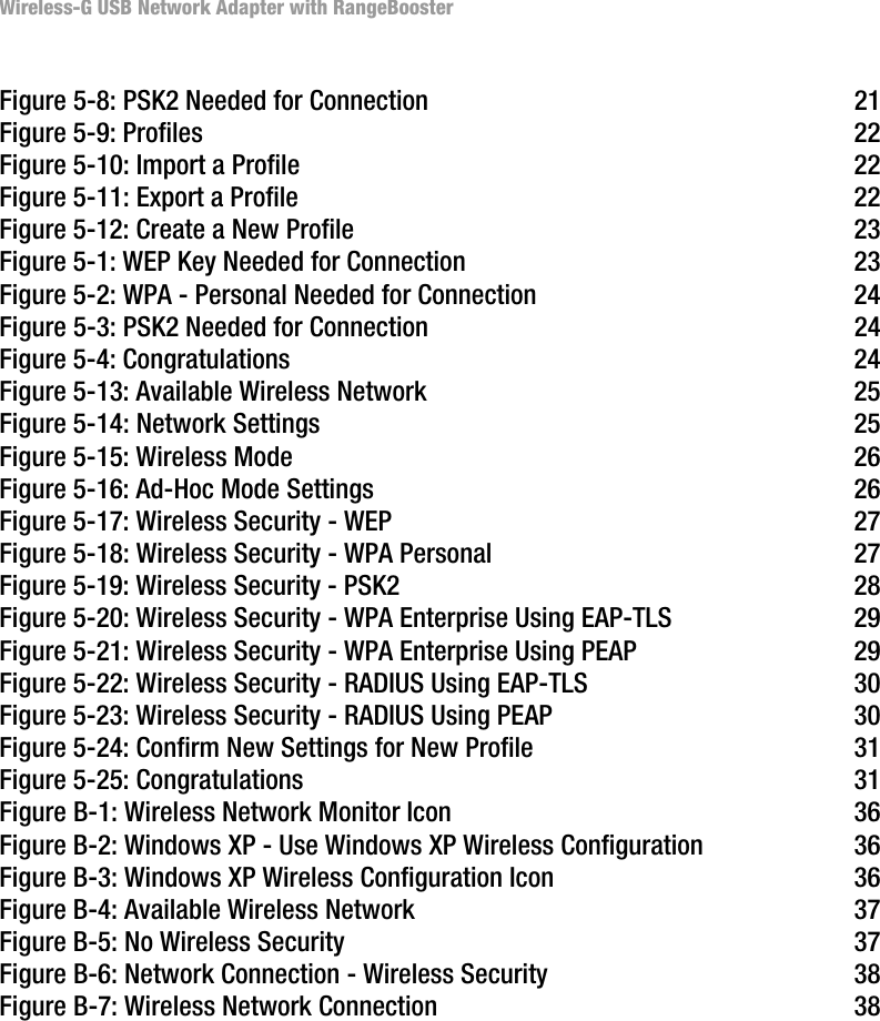 Wireless-G USB Network Adapter with RangeBoosterFigure 5-8: PSK2 Needed for Connection 21Figure 5-9: Profiles 22Figure 5-10: Import a Profile 22Figure 5-11: Export a Profile 22Figure 5-12: Create a New Profile 23Figure 5-1: WEP Key Needed for Connection 23Figure 5-2: WPA - Personal Needed for Connection 24Figure 5-3: PSK2 Needed for Connection 24Figure 5-4: Congratulations 24Figure 5-13: Available Wireless Network 25Figure 5-14: Network Settings 25Figure 5-15: Wireless Mode 26Figure 5-16: Ad-Hoc Mode Settings 26Figure 5-17: Wireless Security - WEP 27Figure 5-18: Wireless Security - WPA Personal 27Figure 5-19: Wireless Security - PSK2 28Figure 5-20: Wireless Security - WPA Enterprise Using EAP-TLS 29Figure 5-21: Wireless Security - WPA Enterprise Using PEAP 29Figure 5-22: Wireless Security - RADIUS Using EAP-TLS 30Figure 5-23: Wireless Security - RADIUS Using PEAP 30Figure 5-24: Confirm New Settings for New Profile 31Figure 5-25: Congratulations 31Figure B-1: Wireless Network Monitor Icon 36Figure B-2: Windows XP - Use Windows XP Wireless Configuration 36Figure B-3: Windows XP Wireless Configuration Icon 36Figure B-4: Available Wireless Network 37Figure B-5: No Wireless Security 37Figure B-6: Network Connection - Wireless Security 38Figure B-7: Wireless Network Connection 38