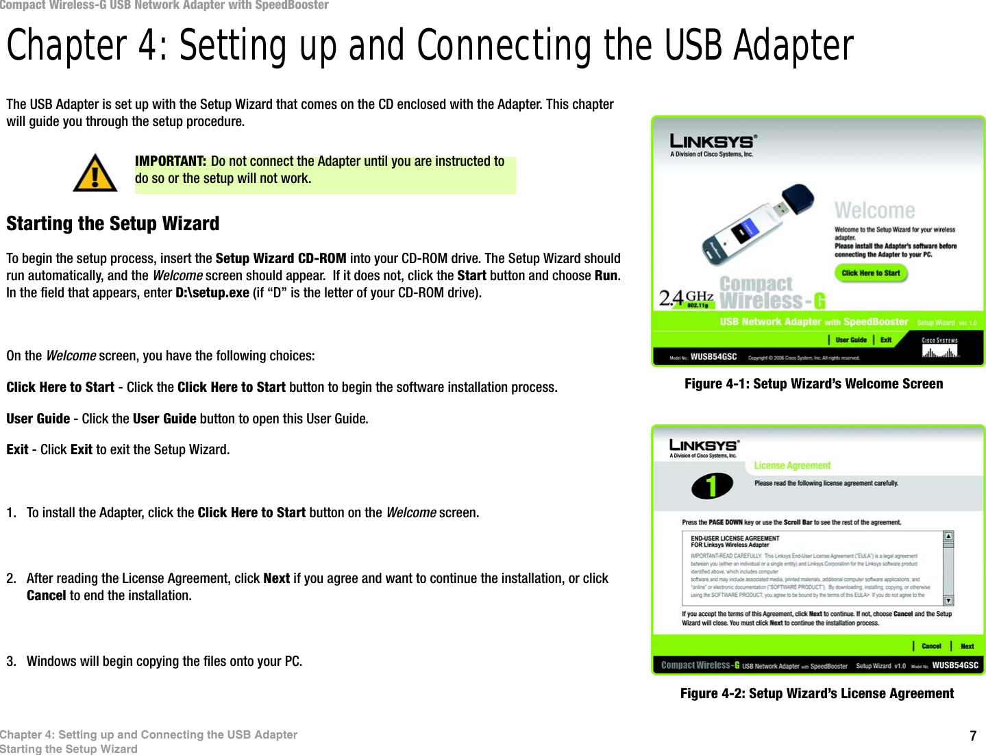 7Chapter 4: Setting up and Connecting the USB AdapterStarting the Setup WizardCompact Wireless-G USB Network Adapter with SpeedBoosterChapter 4: Setting up and Connecting the USB AdapterThe USB Adapter is set up with the Setup Wizard that comes on the CD enclosed with the Adapter. This chapter will guide you through the setup procedure. Starting the Setup WizardTo begin the setup process, insert the Setup Wizard CD-ROM into your CD-ROM drive. The Setup Wizard should run automatically, and the Welcome screen should appear.  If it does not, click the Start button and choose Run. In the field that appears, enter D:\setup.exe (if “D” is the letter of your CD-ROM drive). On the Welcome screen, you have the following choices:Click Here to Start - Click the Click Here to Start button to begin the software installation process. User Guide - Click the User Guide button to open this User Guide. Exit - Click Exit to exit the Setup Wizard.1. To install the Adapter, click the Click Here to Start button on the Welcome screen.2. After reading the License Agreement, click Next if you agree and want to continue the installation, or click Cancel to end the installation.3. Windows will begin copying the files onto your PC.Figure 4-1: Setup Wizard’s Welcome ScreenFigure 4-2: Setup Wizard’s License AgreementIMPORTANT: Do not connect the Adapter until you are instructed to do so or the setup will not work.