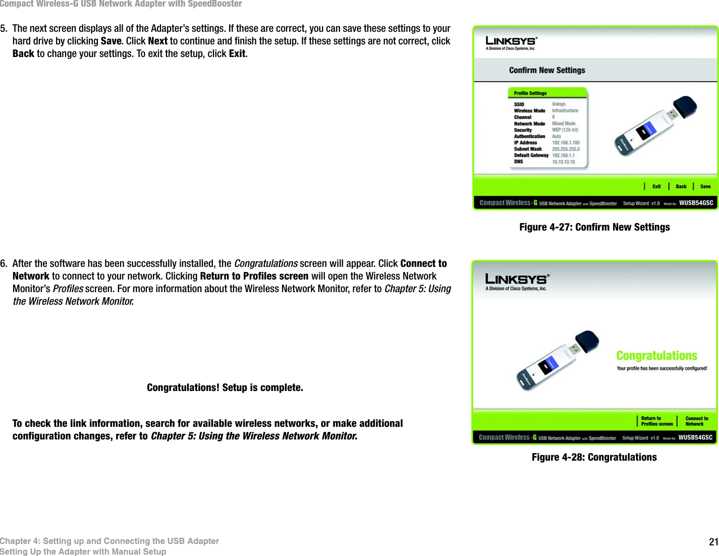 21Chapter 4: Setting up and Connecting the USB AdapterSetting Up the Adapter with Manual SetupCompact Wireless-G USB Network Adapter with SpeedBooster 5. The next screen displays all of the Adapter’s settings. If these are correct, you can save these settings to your hard drive by clicking Save. Click Next to continue and finish the setup. If these settings are not correct, click Back to change your settings. To exit the setup, click Exit. 6. After the software has been successfully installed, the Congratulations screen will appear. Click Connect to Network to connect to your network. Clicking Return to Profiles screen will open the Wireless Network Monitor’s Profiles screen. For more information about the Wireless Network Monitor, refer to Chapter 5: Using the Wireless Network Monitor.Congratulations! Setup is complete.To check the link information, search for available wireless networks, or make additional configuration changes, refer to Chapter 5: Using the Wireless Network Monitor.Figure 4-27: Confirm New SettingsFigure 4-28: Congratulations