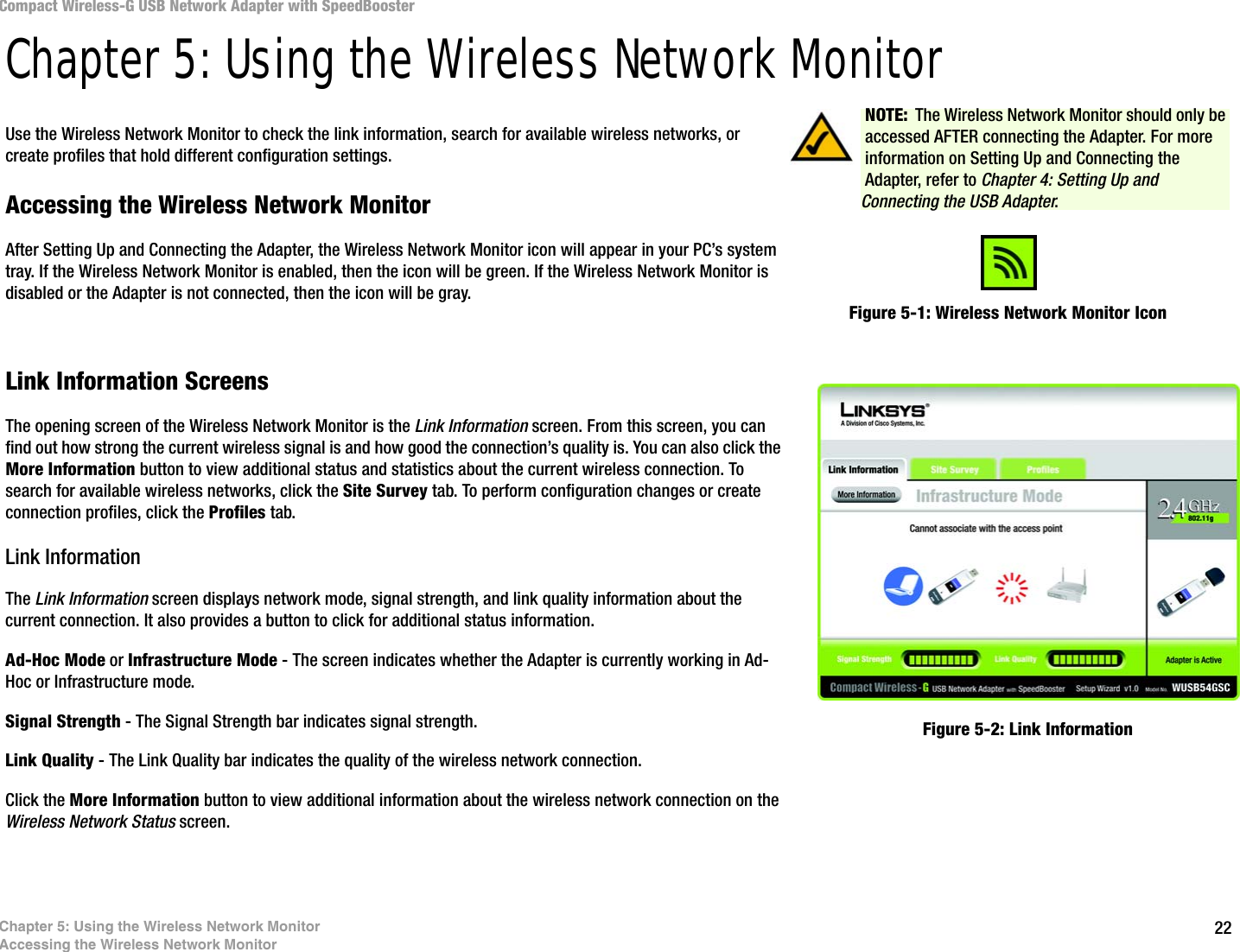 22Chapter 5: Using the Wireless Network MonitorAccessing the Wireless Network MonitorCompact Wireless-G USB Network Adapter with SpeedBoosterChapter 5: Using the Wireless Network MonitorUse the Wireless Network Monitor to check the link information, search for available wireless networks, or create profiles that hold different configuration settings.Accessing the Wireless Network MonitorAfter Setting Up and Connecting the Adapter, the Wireless Network Monitor icon will appear in your PC’s system tray. If the Wireless Network Monitor is enabled, then the icon will be green. If the Wireless Network Monitor is disabled or the Adapter is not connected, then the icon will be gray.Link Information ScreensThe opening screen of the Wireless Network Monitor is the Link Information screen. From this screen, you can find out how strong the current wireless signal is and how good the connection’s quality is. You can also click the More Information button to view additional status and statistics about the current wireless connection. To search for available wireless networks, click the Site Survey tab. To perform configuration changes or create connection profiles, click the Profiles tab.Link InformationThe Link Information screen displays network mode, signal strength, and link quality information about the current connection. It also provides a button to click for additional status information.Ad-Hoc Mode or Infrastructure Mode - The screen indicates whether the Adapter is currently working in Ad-Hoc or Infrastructure mode.Signal Strength - The Signal Strength bar indicates signal strength. Link Quality - The Link Quality bar indicates the quality of the wireless network connection.Click the More Information button to view additional information about the wireless network connection on the Wireless Network Status screen.Figure 5-1: Wireless Network Monitor IconFigure 5-2: Link InformationNOTE: The Wireless Network Monitor should only be accessed AFTER connecting the Adapter. For more information on Setting Up and Connecting the Adapter, refer to Chapter 4: Setting Up and Connecting the USB Adapter.