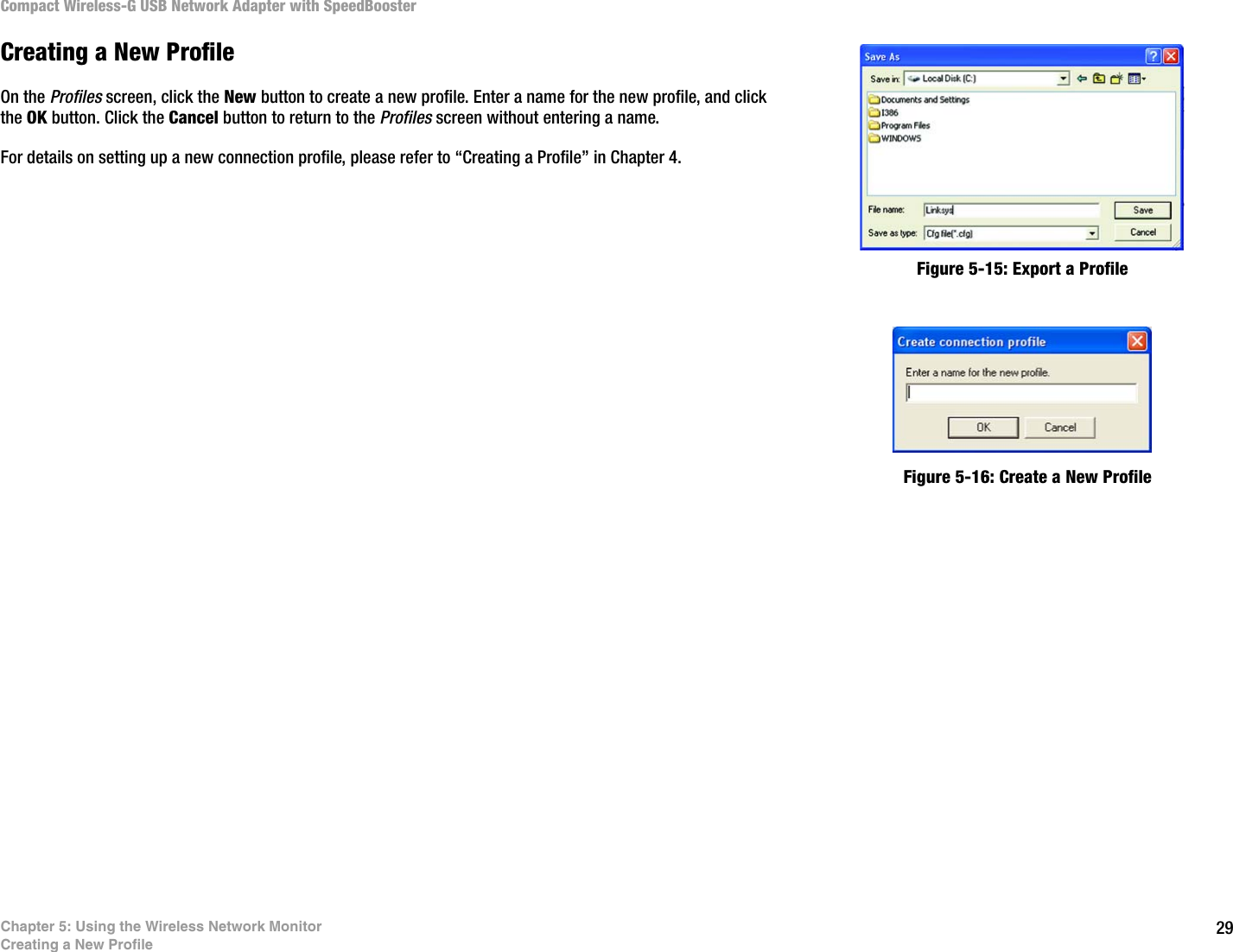 29Chapter 5: Using the Wireless Network MonitorCreating a New ProfileCompact Wireless-G USB Network Adapter with SpeedBoosterCreating a New ProfileOn the Profiles screen, click the New button to create a new profile. Enter a name for the new profile, and click the OK button. Click the Cancel button to return to the Profiles screen without entering a name.For details on setting up a new connection profile, please refer to “Creating a Profile” in Chapter 4.Figure 5-16: Create a New ProfileFigure 5-15: Export a Profile