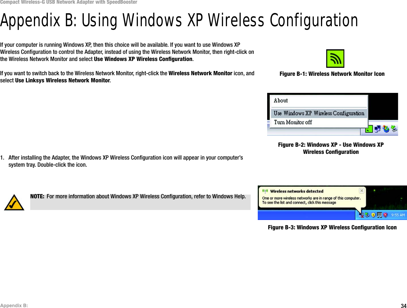 34Appendix B: Compact Wireless-G USB Network Adapter with SpeedBoosterAppendix B: Using Windows XP Wireless ConfigurationIf your computer is running Windows XP, then this choice will be available. If you want to use Windows XP Wireless Configuration to control the Adapter, instead of using the Wireless Network Monitor, then right-click on the Wireless Network Monitor and select Use Windows XP Wireless Configuration. If you want to switch back to the Wireless Network Monitor, right-click the Wireless Network Monitor icon, and select Use Linksys Wireless Network Monitor.1. After installing the Adapter, the Windows XP Wireless Configuration icon will appear in your computer’s system tray. Double-click the icon. Figure B-1: Wireless Network Monitor IconFigure B-2: Windows XP - Use Windows XP Wireless ConfigurationNOTE: For more information about Windows XP Wireless Configuration, refer to Windows Help.Figure B-3: Windows XP Wireless Configuration Icon