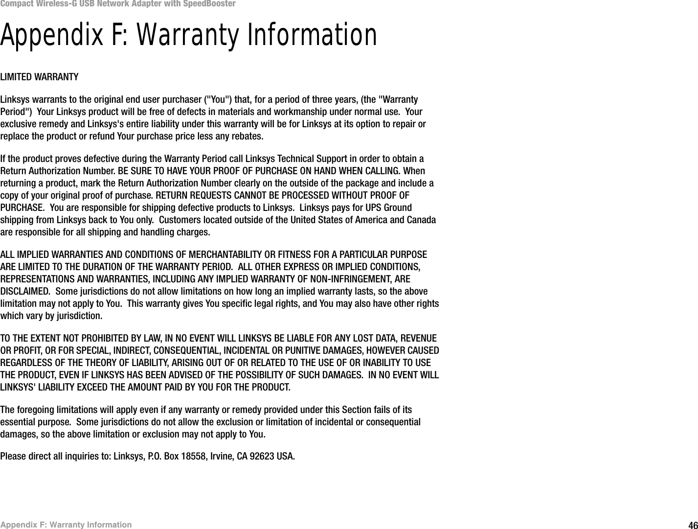 46Appendix F: Warranty InformationCompact Wireless-G USB Network Adapter with SpeedBoosterAppendix F: Warranty InformationLIMITED WARRANTYLinksys warrants to the original end user purchaser (&quot;You&quot;) that, for a period of three years, (the &quot;Warranty Period&quot;)  Your Linksys product will be free of defects in materials and workmanship under normal use.  Your exclusive remedy and Linksys&apos;s entire liability under this warranty will be for Linksys at its option to repair or replace the product or refund Your purchase price less any rebates.If the product proves defective during the Warranty Period call Linksys Technical Support in order to obtain a Return Authorization Number. BE SURE TO HAVE YOUR PROOF OF PURCHASE ON HAND WHEN CALLING. When returning a product, mark the Return Authorization Number clearly on the outside of the package and include a copy of your original proof of purchase. RETURN REQUESTS CANNOT BE PROCESSED WITHOUT PROOF OF PURCHASE.  You are responsible for shipping defective products to Linksys.  Linksys pays for UPS Ground shipping from Linksys back to You only.  Customers located outside of the United States of America and Canada are responsible for all shipping and handling charges. ALL IMPLIED WARRANTIES AND CONDITIONS OF MERCHANTABILITY OR FITNESS FOR A PARTICULAR PURPOSE ARE LIMITED TO THE DURATION OF THE WARRANTY PERIOD.  ALL OTHER EXPRESS OR IMPLIED CONDITIONS, REPRESENTATIONS AND WARRANTIES, INCLUDING ANY IMPLIED WARRANTY OF NON-INFRINGEMENT, ARE DISCLAIMED.  Some jurisdictions do not allow limitations on how long an implied warranty lasts, so the above limitation may not apply to You.  This warranty gives You specific legal rights, and You may also have other rights which vary by jurisdiction.TO THE EXTENT NOT PROHIBITED BY LAW, IN NO EVENT WILL LINKSYS BE LIABLE FOR ANY LOST DATA, REVENUE OR PROFIT, OR FOR SPECIAL, INDIRECT, CONSEQUENTIAL, INCIDENTAL OR PUNITIVE DAMAGES, HOWEVER CAUSED REGARDLESS OF THE THEORY OF LIABILITY, ARISING OUT OF OR RELATED TO THE USE OF OR INABILITY TO USE THE PRODUCT, EVEN IF LINKSYS HAS BEEN ADVISED OF THE POSSIBILITY OF SUCH DAMAGES.  IN NO EVENT WILL LINKSYS&apos; LIABILITY EXCEED THE AMOUNT PAID BY YOU FOR THE PRODUCT.  The foregoing limitations will apply even if any warranty or remedy provided under this Section fails of its essential purpose.  Some jurisdictions do not allow the exclusion or limitation of incidental or consequential damages, so the above limitation or exclusion may not apply to You.Please direct all inquiries to: Linksys, P.O. Box 18558, Irvine, CA 92623 USA.