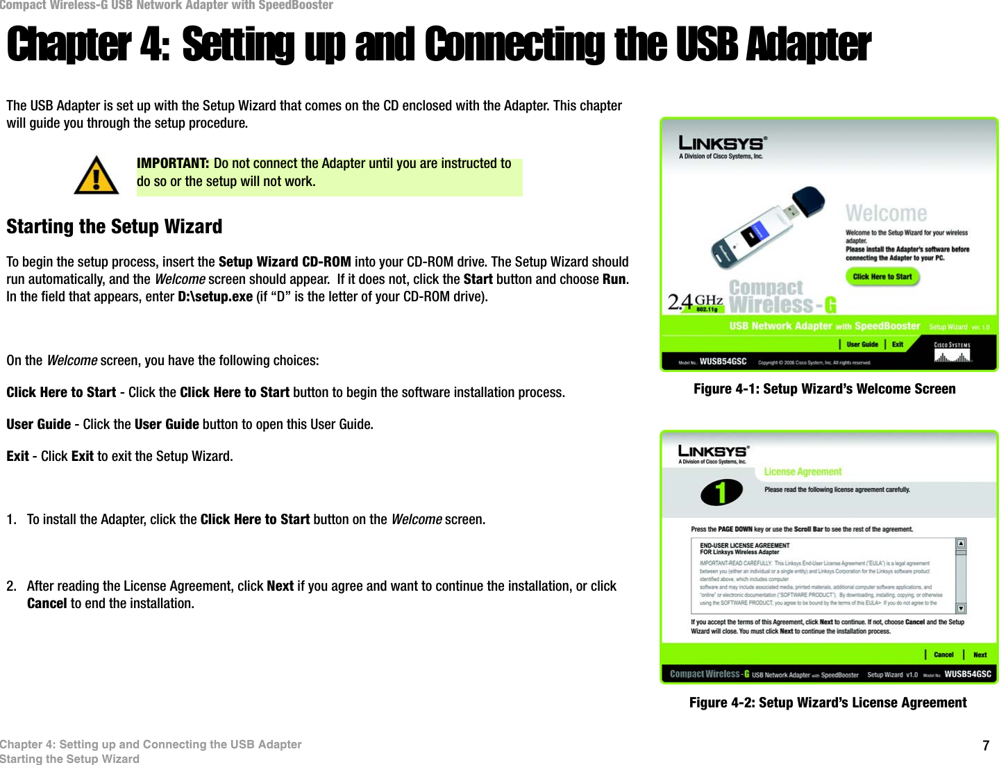 7Chapter 4: Setting up and Connecting the USB AdapterStarting the Setup WizardCompact Wireless-G USB Network Adapter with SpeedBoosterChapter 4: Setting up and Connecting the USB AdapterThe USB Adapter is set up with the Setup Wizard that comes on the CD enclosed with the Adapter. This chapter will guide you through the setup procedure. Starting the Setup WizardTo begin the setup process, insert the Setup Wizard CD-ROM into your CD-ROM drive. The Setup Wizard should run automatically, and the Welcome screen should appear.  If it does not, click the Start button and choose Run. In the field that appears, enter D:\setup.exe (if “D” is the letter of your CD-ROM drive). On the Welcome screen, you have the following choices:Click Here to Start - Click the Click Here to Start button to begin the software installation process. User Guide - Click the User Guide button to open this User Guide. Exit - Click Exit to exit the Setup Wizard.1. To install the Adapter, click the Click Here to Start button on the Welcome screen.2. After reading the License Agreement, click Next if you agree and want to continue the installation, or click Cancel to end the installation.Figure 4-1: Setup Wizard’s Welcome ScreenFigure 4-2: Setup Wizard’s License AgreementIMPORTANT: Do not connect the Adapter until you are instructed to do so or the setup will not work.
