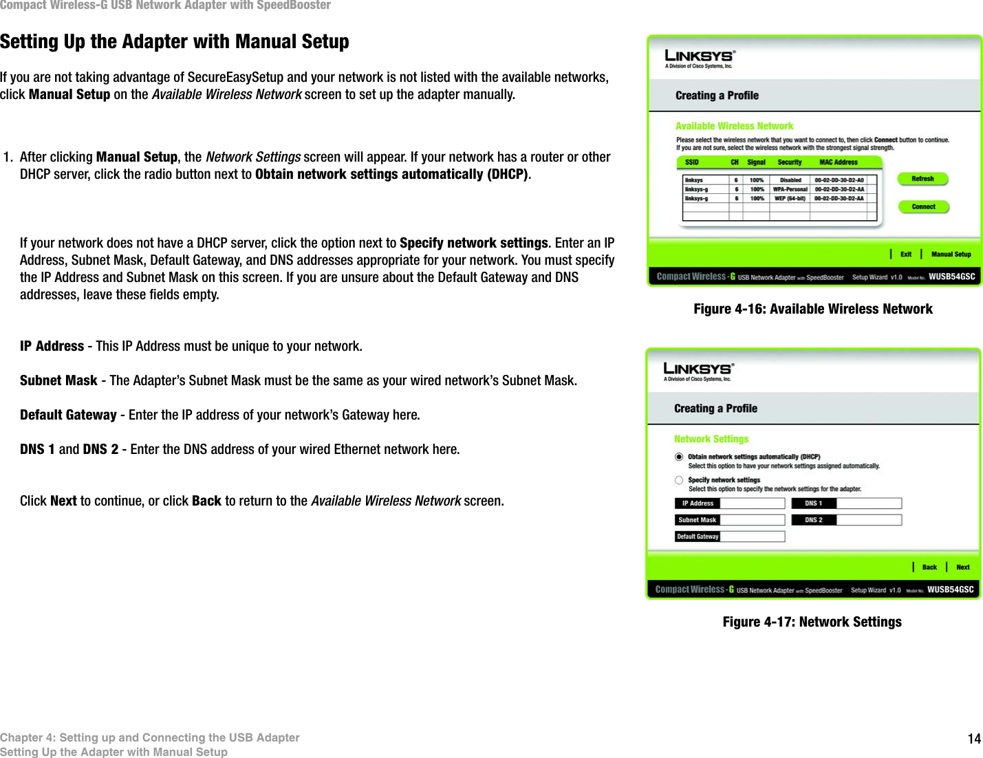 14Chapter 4: Setting up and Connecting the USB AdapterSetting Up the Adapter with Manual SetupCompact Wireless-G USB Network Adapter with SpeedBoosterSetting Up the Adapter with Manual SetupIf you are not taking advantage of SecureEasySetup and your network is not listed with the available networks, click Manual Setup on the Available Wireless Network screen to set up the adapter manually. 1. After clicking Manual Setup, the Network Settings screen will appear. If your network has a router or other DHCP server, click the radio button next to Obtain network settings automatically (DHCP).If your network does not have a DHCP server, click the option next to Specify network settings. Enter an IP Address, Subnet Mask, Default Gateway, and DNS addresses appropriate for your network. You must specify the IP Address and Subnet Mask on this screen. If you are unsure about the Default Gateway and DNS addresses, leave these fields empty. IP Address - This IP Address must be unique to your network.Subnet Mask - The Adapter’s Subnet Mask must be the same as your wired network’s Subnet Mask.Default Gateway - Enter the IP address of your network’s Gateway here. DNS 1 and DNS 2 - Enter the DNS address of your wired Ethernet network here.Click Next to continue, or click Back to return to the Available Wireless Network screen.Figure 4-16: Available Wireless NetworkFigure 4-17: Network Settings