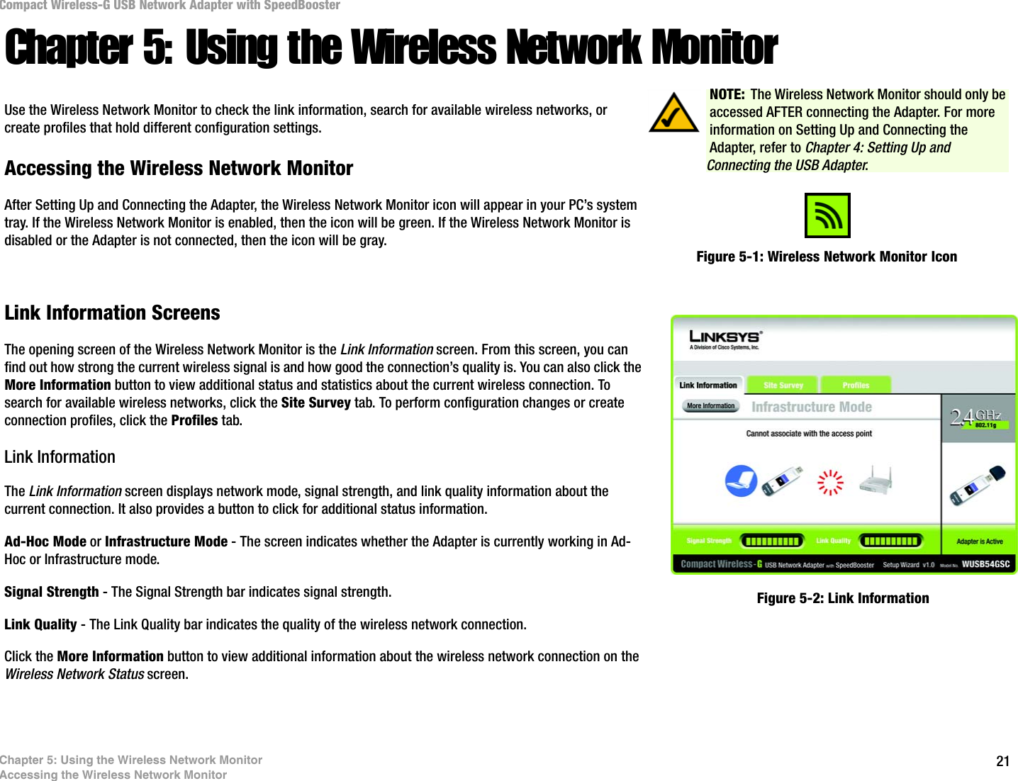 21Chapter 5: Using the Wireless Network MonitorAccessing the Wireless Network MonitorCompact Wireless-G USB Network Adapter with SpeedBoosterChapter 5: Using the Wireless Network MonitorUse the Wireless Network Monitor to check the link information, search for available wireless networks, or create profiles that hold different configuration settings.Accessing the Wireless Network MonitorAfter Setting Up and Connecting the Adapter, the Wireless Network Monitor icon will appear in your PC’s system tray. If the Wireless Network Monitor is enabled, then the icon will be green. If the Wireless Network Monitor is disabled or the Adapter is not connected, then the icon will be gray.Link Information ScreensThe opening screen of the Wireless Network Monitor is the Link Information screen. From this screen, you can find out how strong the current wireless signal is and how good the connection’s quality is. You can also click the More Information button to view additional status and statistics about the current wireless connection. To search for available wireless networks, click the Site Survey tab. To perform configuration changes or create connection profiles, click the Profiles tab.Link InformationThe Link Information screen displays network mode, signal strength, and link quality information about the current connection. It also provides a button to click for additional status information.Ad-Hoc Mode or Infrastructure Mode - The screen indicates whether the Adapter is currently working in Ad-Hoc or Infrastructure mode.Signal Strength - The Signal Strength bar indicates signal strength. Link Quality - The Link Quality bar indicates the quality of the wireless network connection.Click the More Information button to view additional information about the wireless network connection on the Wireless Network Status screen.Figure 5-1: Wireless Network Monitor IconFigure 5-2: Link InformationNOTE: The Wireless Network Monitor should only be accessed AFTER connecting the Adapter. For more information on Setting Up and Connecting the Adapter, refer to Chapter 4: Setting Up and Connecting the USB Adapter.