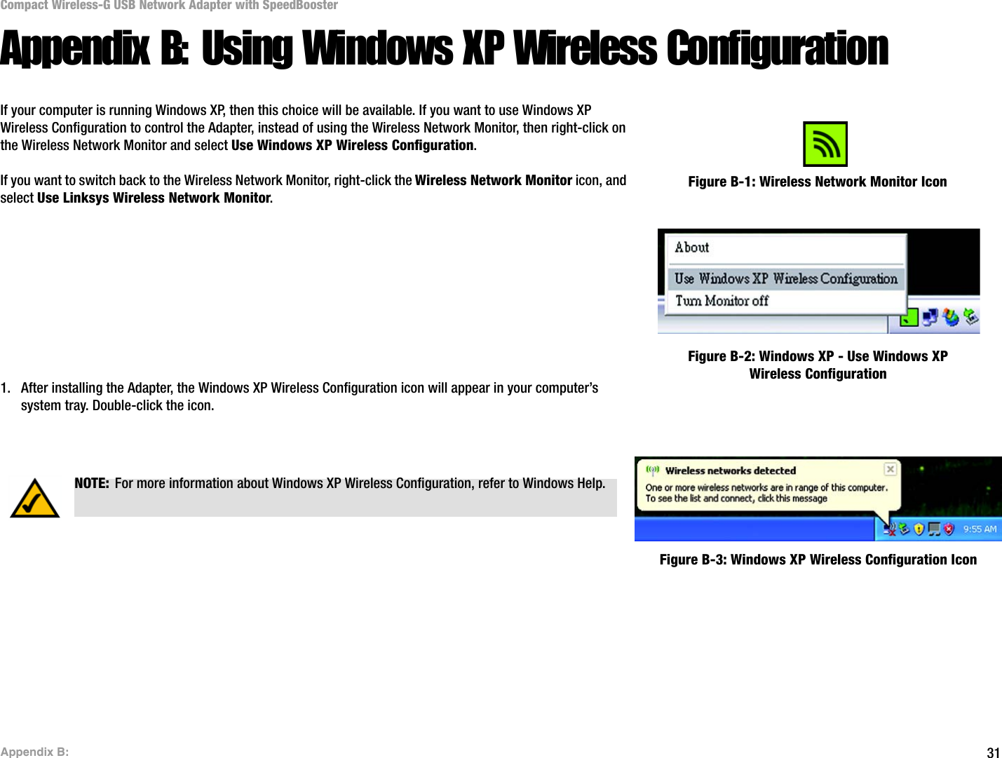31Appendix B: Compact Wireless-G USB Network Adapter with SpeedBoosterAppendix B: Using Windows XP Wireless ConfigurationIf your computer is running Windows XP, then this choice will be available. If you want to use Windows XP Wireless Configuration to control the Adapter, instead of using the Wireless Network Monitor, then right-click on the Wireless Network Monitor and select Use Windows XP Wireless Configuration. If you want to switch back to the Wireless Network Monitor, right-click the Wireless Network Monitor icon, and select Use Linksys Wireless Network Monitor.1. After installing the Adapter, the Windows XP Wireless Configuration icon will appear in your computer’s system tray. Double-click the icon. Figure B-1: Wireless Network Monitor IconFigure B-2: Windows XP - Use Windows XP Wireless ConfigurationNOTE: For more information about Windows XP Wireless Configuration, refer to Windows Help.Figure B-3: Windows XP Wireless Configuration Icon