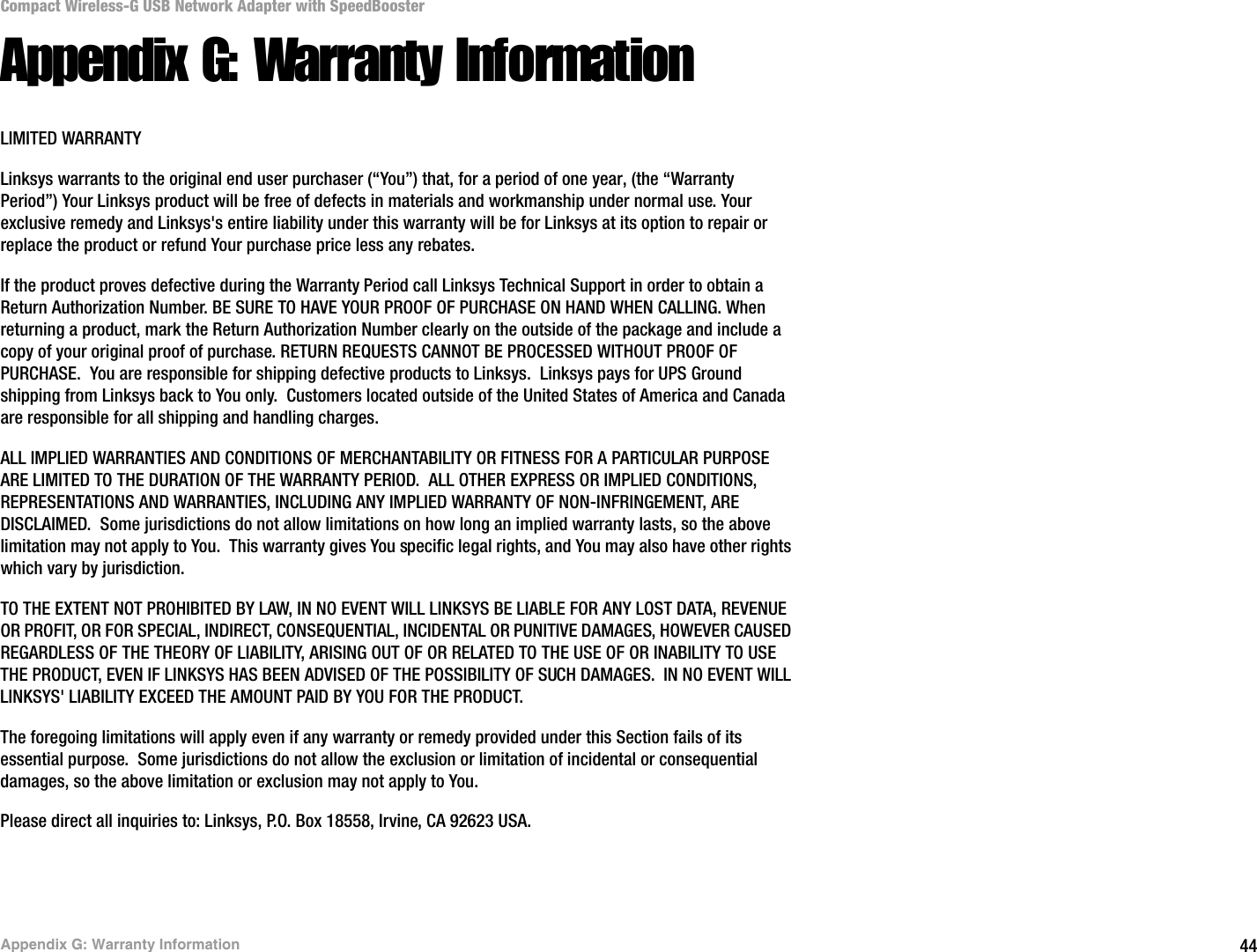 44Appendix G: Warranty InformationCompact Wireless-G USB Network Adapter with SpeedBoosterAppendix G: Warranty InformationLIMITED WARRANTYLinksys warrants to the original end user purchaser (“You”) that, for a period of one year, (the “Warranty Period”) Your Linksys product will be free of defects in materials and workmanship under normal use. Your exclusive remedy and Linksys&apos;s entire liability under this warranty will be for Linksys at its option to repair or replace the product or refund Your purchase price less any rebates.If the product proves defective during the Warranty Period call Linksys Technical Support in order to obtain a Return Authorization Number. BE SURE TO HAVE YOUR PROOF OF PURCHASE ON HAND WHEN CALLING. When returning a product, mark the Return Authorization Number clearly on the outside of the package and include a copy of your original proof of purchase. RETURN REQUESTS CANNOT BE PROCESSED WITHOUT PROOF OF PURCHASE.  You are responsible for shipping defective products to Linksys.  Linksys pays for UPS Ground shipping from Linksys back to You only.  Customers located outside of the United States of America and Canada are responsible for all shipping and handling charges. ALL IMPLIED WARRANTIES AND CONDITIONS OF MERCHANTABILITY OR FITNESS FOR A PARTICULAR PURPOSE ARE LIMITED TO THE DURATION OF THE WARRANTY PERIOD.  ALL OTHER EXPRESS OR IMPLIED CONDITIONS, REPRESENTATIONS AND WARRANTIES, INCLUDING ANY IMPLIED WARRANTY OF NON-INFRINGEMENT, ARE DISCLAIMED.  Some jurisdictions do not allow limitations on how long an implied warranty lasts, so the above limitation may not apply to You.  This warranty gives You specific legal rights, and You may also have other rights which vary by jurisdiction.TO THE EXTENT NOT PROHIBITED BY LAW, IN NO EVENT WILL LINKSYS BE LIABLE FOR ANY LOST DATA, REVENUE OR PROFIT, OR FOR SPECIAL, INDIRECT, CONSEQUENTIAL, INCIDENTAL OR PUNITIVE DAMAGES, HOWEVER CAUSED REGARDLESS OF THE THEORY OF LIABILITY, ARISING OUT OF OR RELATED TO THE USE OF OR INABILITY TO USE THE PRODUCT, EVEN IF LINKSYS HAS BEEN ADVISED OF THE POSSIBILITY OF SUCH DAMAGES.  IN NO EVENT WILL LINKSYS&apos; LIABILITY EXCEED THE AMOUNT PAID BY YOU FOR THE PRODUCT.  The foregoing limitations will apply even if any warranty or remedy provided under this Section fails of its essential purpose.  Some jurisdictions do not allow the exclusion or limitation of incidental or consequential damages, so the above limitation or exclusion may not apply to You.Please direct all inquiries to: Linksys, P.O. Box 18558, Irvine, CA 92623 USA.