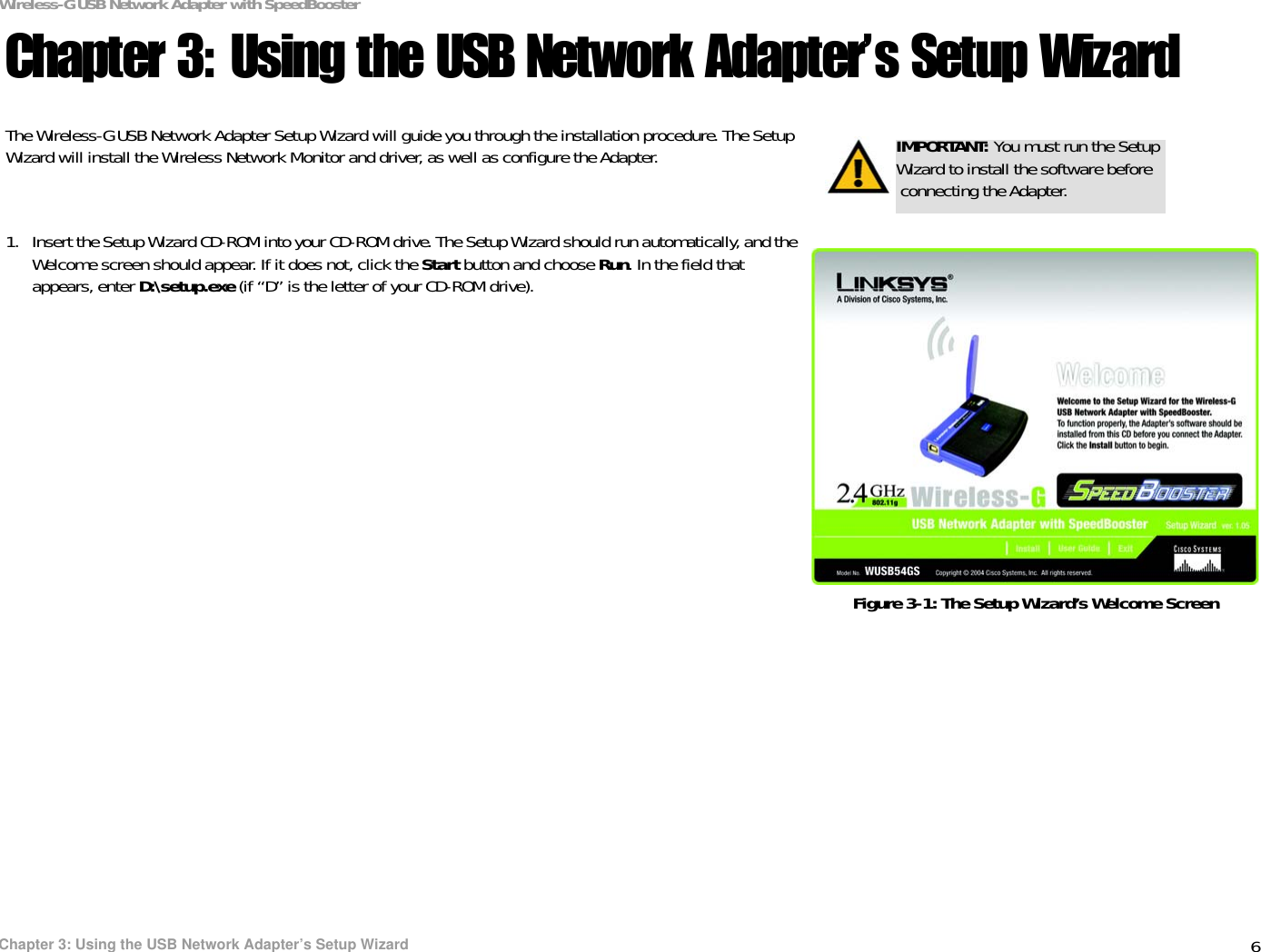6Chapter 3: Using the USB Network Adapter’s Setup WizardWireless-G USB Network Adapter with SpeedBoosterChapter 3: Using the USB Network Adapter’s Setup WizardThe Wireless-G USB Network Adapter Setup Wizard will guide you through the installation procedure. The Setup Wizard will install the Wireless Network Monitor and driver, as well as configure the Adapter.1. Insert the Setup Wizard CD-ROM into your CD-ROM drive. The Setup Wizard should run automatically, and the Welcome screen should appear. If it does not, click the Start button and choose Run. In the field that appears, enter D:\setup.exe (if “D” is the letter of your CD-ROM drive).IMPORTANT: You must run the Setup Wizard to install the software before connecting the Adapter.Figure 3-1: The Setup Wizard’s Welcome Screen