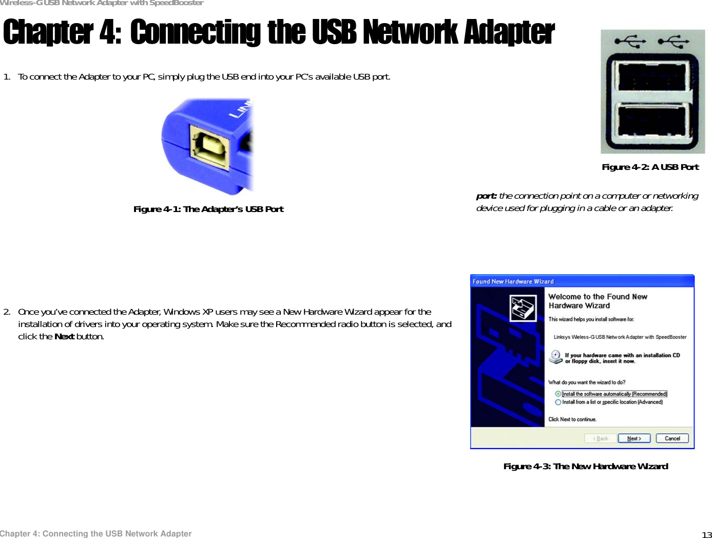 13Chapter 4: Connecting the USB Network AdapterWireless-G USB Network Adapter with SpeedBoosterChapter 4: Connecting the USB Network Adapter1. To connect the Adapter to your PC, simply plug the USB end into your PC’s available USB port.2. Once you’ve connected the Adapter, Windows XP users may see a New Hardware Wizard appear for the installation of drivers into your operating system. Make sure the Recommended radio button is selected, and click the Next button.Figure 4-1: The Adapter’s USB PortFigure 4-2: A USB Portport: the connection point on a computer or networking device used for plugging in a cable or an adapter. Figure 4-3: The New Hardware Wizard